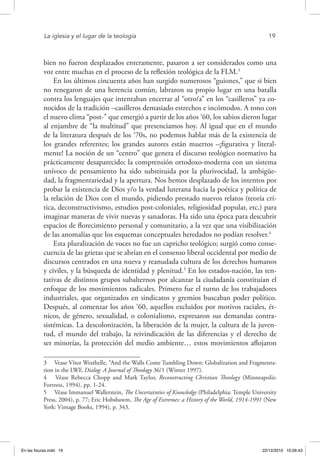 La iglesia y el lugar de la teología	 19
bien no fueron desplazados enteramente, pasaron a ser considerados como una
voz entre muchas en el proceso de la reflexión teológica de la FLM.3
En los últimos cincuenta años han surgido numerosos “guiones,” que si bien
no renegaron de una herencia común, labraron su propio lugar en una batalla
contra los lenguajes que intentaban encerrar al “otro/a” en los “casilleros” ya co-
nocidos de la tradición –casilleros demasiado estrechos e incómodos. A tono con
el nuevo clima “post-” que emergió a partir de los años ‘60, los sabios dieron lugar
al enjambre de “la multitud” que presenciamos hoy. Al igual que en el mundo
de la literatura después de los ‘70s, no podemos hablar más de la existencia de
los grandes referentes; los grandes autores están muertos –¡figurativa y literal-
mente! La noción de un “centro” que genera el discurso teológico normativo ha
prácticamente desaparecido; la comprensión ortodoxo-moderna con un sistema
unívoco de pensamiento ha sido substituida por la plurivocidad, la ambigüe-
dad, la fragmentariedad y la apertura. Nos hemos desplazado de los intentos por
probar la existencia de Dios y/o la verdad luterana hacia la poética y política de
la relación de Dios con el mundo, pidiendo prestado nuevos relatos (teoría crí-
tica, deconstructivismo, estudios post-coloniales, religiosidad popular, etc.) para
imaginar maneras de vivir nuevas y sanadoras. Ha sido una época para descubrir
espacios de florecimiento personal y comunitario, a la vez que una visibilización
de las anomalías que los esquemas conceptuales heredados no podían resolver.4
Esta pluralización de voces no fue un capricho teológico; surgió como conse-
cuencia de las grietas que se abrían en el consenso liberal occidental por medio de
discursos centrados en una nueva y reanudada cultura de los derechos humanos
y civiles, y la búsqueda de identidad y plenitud.5
En los estados-nación, las ten-
tativas de distintos grupos subalternos por alcanzar la ciudadanía constituían el
enfoque de los movimientos radicales. Primero fue el turno de los trabajadores
industriales, que organizados en sindicatos y gremios buscaban poder político.
Después, al comenzar los años ‘60, aquellos excluidos por motivos raciales, ét-
nicos, de género, sexualidad, o colonialismo, expresaron sus demandas contra-
sistémicas. La descolonización, la liberación de la mujer, la cultura de la juven-
tud, el mundo del trabajo, la reivindicación de las diferencias y el derecho de
ser minorías, la protección del medio ambiente… estos movimientos aflojaron
3  Vease Vítor Westhelle, “And the Walls Come Tumbling Down: Globalization and Fragmenta-
tion in the LWF, Dialog: A Journal of Theology 36/1 (Winter 1997).
4  Véase Rebecca Chopp and Mark Taylor, Reconstructing Christian Theology (Minneapolis:
Fortress, 1994), pp. 1-24.
5  Véase Immanuel Wallerstein, The Uncertainties of Knowledge (Philadelphia: Temple University
Press, 2004), p. 77; Eric Hobsbawm, The Age of Extremes: a History of the World, 1914-1991 (New
York: Vintage Books, 1994), p. 343.
En las fisuras.indd 19 22/12/2010 10:26:43
 