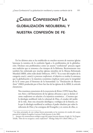 ¿Casus Confessionis? La globalización neoliberal y nuestra confesión de fe	 191
¿Casus Confessionis? La
globalización neoliberal y
nuestra confesión de fe*
En los últimos años se ha establecido en muchos sectores de nuestras iglesias
luteranas la temática de la confesión ligada a la problemática de la globaliza-
ción. Declarar esta problemática como un asunto “confesional” procura seguir
una tradición que se remonta a los tiempos de la Reforma. Recientemente esto
también fue enfatizado por muchas iglesias miembro de la Alianza Reformada
Mundial (ARM, sobre todo desde Debrecen, 1997).1
Ya se trate del empleo de la
categoría casu(s), statu(s) o processus confessionis, el objetivo es resaltar la amenaza
que la globalización y la injusticia económica implican tanto para la integridad
de la fe como para el bienestar de la humanidad. La “Declaración de Buenos
Aires” (2003) producida por el foro Sur-Sur de las iglesias de la ARM, lo articula
claramente:
Nos reunimos conscientes de la trayectoria de Kitwe (1995) hasta Bue-
nos Aires y del llamamiento de las iglesias africanas a que se declare el
status confessionis en relación a la injusticia económica….Creemos que
la ideología neoliberal viola la voluntad de Dios, el creador del jardín
de la vida. Ante esta situación ideológica y teológica de la historia, en
la que la ideología neoliberal se atribuye el poder absoluto por sobre la
soberanía de Dios y las consignas del Evangelio y en contra de ellas, es
* Las ideas principales de este trabajo fueron presentadas en las reuniones de estudio del cuerpo
pastoral de la Iglesia Evangélica Luterana Unida durante el año 2003.
1  Aunque esta nomenclatura teológica surge del campo luterano durante el siglo 16. Ver Eugene
TeSelle, “How do we recognize a status confessionis?” Theology Today 45/1 (Abril 1988), p. 72.
En las fisuras.indd 191 22/12/2010 10:26:56
 