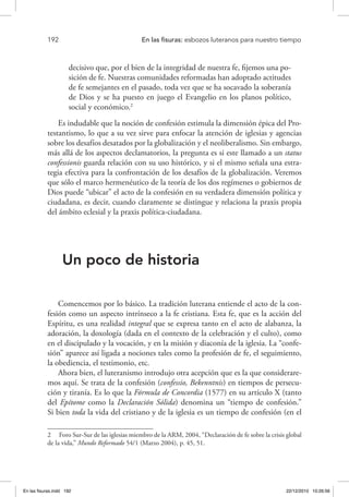 192 	 En las fisuras: esbozos luteranos para nuestro tiempo
decisivo que, por el bien de la integridad de nuestra fe, fijemos una po-
sición de fe. Nuestras comunidades reformadas han adoptado actitudes
de fe semejantes en el pasado, toda vez que se ha socavado la soberanía
de Dios y se ha puesto en juego el Evangelio en los planos político,
social y económico.2
Es indudable que la noción de confesión estimula la dimensión épica del Pro-
testantismo, lo que a su vez sirve para enfocar la atención de iglesias y agencias
sobre los desafíos desatados por la globalización y el neoliberalismo. Sin embargo,
más allá de los aspectos declamatorios, la pregunta es si este llamado a un status
confessionis guarda relación con su uso histórico, y si el mismo señala una estra-
tegia efectiva para la confrontación de los desafíos de la globalización. Veremos
que sólo el marco hermenéutico de la teoría de los dos regímenes o gobiernos de
Dios puede “ubicar” el acto de la confesión en su verdadera dimensión política y
ciudadana, es decir, cuando claramente se distingue y relaciona la praxis propia
del ámbito eclesial y la praxis política-ciudadana.
Un poco de historia
Comencemos por lo básico. La tradición luterana entiende el acto de la con-
fesión como un aspecto intrínseco a la fe cristiana. Esta fe, que es la acción del
Espíritu, es una realidad integral que se expresa tanto en el acto de alabanza, la
adoración, la doxología (dada en el contexto de la celebración y el culto), como
en el discipulado y la vocación, y en la misión y diaconía de la iglesia. La “confe-
sión” aparece así ligada a nociones tales como la profesión de fe, el seguimiento,
la obediencia, el testimonio, etc.
Ahora bien, el luteranismo introdujo otra acepción que es la que considerare-
mos aquí. Se trata de la confesión (confessio, Bekenntnis) en tiempos de persecu-
ción y tiranía. Es lo que la Fórmula de Concordia (1577) en su artículo X (tanto
del Epítome como la Declaración Sólida) denomina un “tiempo de confesión.”
Si bien toda la vida del cristiano y de la iglesia es un tiempo de confesión (en el
2  Foro Sur-Sur de las iglesias miembro de la ARM, 2004, “Declaración de fe sobre la crisis global
de la vida,” Mundo Reformado 54/1 (Marzo 2004), p. 45, 51.
En las fisuras.indd 192 22/12/2010 10:26:56
 