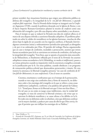 ¿Casus Confessionis? La globalización neoliberal y nuestra confesión de fe	 193
primer sentido), hay situaciones históricas que exigen una definición pública en
defensa del evangelio y la integridad de la fe –im fall der Bekenntnis, o quando
confessio fidei requiritur. Para la Fórmula dicho tiempo se inauguró con la Confes-
sio Augustana (1530), cuando la polémica desatada con la Iglesia de Roma y con
el Sacro Imperio Romano-Germánico plasmó la noción de confessio como una
afirmación del evangelio y por ello una disputa sobre autoridades y sus alcances.
Para el tiempo en que se redactó la Fórmula esta idea de confessio aflora en el
marco de una disputa referida a cuestiones llamadas adiaphora. El problema plan-
teado era sobre la validez de reestablecer en las iglesias luteranas –muchas de ellas
ahora bajo la égida de un acuerdo con los regentes católicos, el llamado Interim–
algunas ceremonias (misa) y ordenamientos (jurisdicción episcopal) ya abrogados
y de por sí no ordenados por Dios. El partido del teólogo Flacius argumentaba
que en caso o tiempo de confesión, escándalo y persecución, asuntos que otrora
fueran secundarios para la fe se convierten en terrenos de confesión y de lucha por
la integridad del evangelio.3
Esta línea, que se oponía a la posición más concordis-
ta de Melanchton, es finalmente reflejada por el texto de la Formula: los asuntos
adiaphora o temas secundarios a la fe (Mittelding, res media et indiferentes), pasan a
ser temas primarios cuando su imposición viola la conciencia evangélica centrada
en la justificación por la fe. En otras palabras, cuando obedecen a un programa
de restauración político-eclesial que desencadena persecución y tiranía. De esta
manera la amenaza a la libertad evangélica presenta “un caso de confesión de fe”
(im fall der Bekenntnis; in casu confessionis). Cito el texto en cuestión:
Creemos, enseñamos y confesamos que en el tiempo de la persecución,
cuando se nos exige una confesión clara y firme de nuestra fe, no debe-
mos ceder a los enemigos del evangelio en lo que se refiere a estas cosas
indiferentes [adiaphora], conforme a las palabras del apóstol de Gálatas
5,1: “Estad pues, firmes en la libertad con que Cristo nos hizo libres…”
En tal caso ya no están en juego cosas indiferentes, sino la verdad del
evangelio; se trata de conservar la libertad cristiana y de evitar que se
sancione la idolatría manifiesta y se cause ofensa a los débiles en la fe.
En todo esto no debemos ceder en absoluto, sino que debemos confesar
con la mayor claridad, y padecer por causa de ello lo que Dios envía y lo
que él permite que nos inflijan los enemigos de su Palabra.4
3  Véase TeSelle, p. 73.
4  Formula de Concordia (FC), Epitome, art. X, en Libro de Concordia: Las Confesiones de la Iglesia
Evangelica Luterana, ed. Andrés Meléndez (Saint Louis: Concordia Publishing House, 1989).
En las fisuras.indd 193 22/12/2010 10:26:56
 