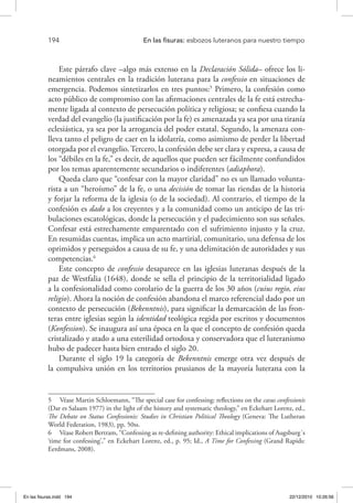 194 	 En las fisuras: esbozos luteranos para nuestro tiempo
Este párrafo clave –algo más extenso en la Declaración Sólida– ofrece los li-
neamientos centrales en la tradición luterana para la confessio en situaciones de
emergencia. Podemos sintetizarlos en tres puntos:5
Primero, la confesión como
acto público de compromiso con las afirmaciones centrales de la fe está estrecha-
mente ligada al contexto de persecución política y religiosa; se confiesa cuando la
verdad del evangelio (la justificación por la fe) es amenazada ya sea por una tiranía
eclesiástica, ya sea por la arrogancia del poder estatal. Segundo, la amenaza con-
lleva tanto el peligro de caer en la idolatría, como asimismo de perder la libertad
otorgada por el evangelio. Tercero, la confesión debe ser clara y expresa, a causa de
los “débiles en la fe,” es decir, de aquellos que pueden ser fácilmente confundidos
por los temas aparentemente secundarios o indiferentes (adiaphora).
Queda claro que “confesar con la mayor claridad” no es un llamado volunta-
rista a un “heroísmo” de la fe, o una decisión de tomar las riendas de la historia
y forjar la reforma de la iglesia (o de la sociedad). Al contrario, el tiempo de la
confesión es dado a los creyentes y a la comunidad como un anticipo de las tri-
bulaciones escatológicas, donde la persecución y el padecimiento son sus señales.
Confesar está estrechamente emparentado con el sufrimiento injusto y la cruz.
En resumidas cuentas, implica un acto martirial, comunitario, una defensa de los
oprimidos y perseguidos a causa de su fe, y una delimitación de autoridades y sus
competencias.6
Este concepto de confessio desaparece en las iglesias luteranas después de la
paz de Westfalia (1648), donde se sella el principio de la territorialidad ligado
a la confesionalidad como corolario de la guerra de los 30 años (cuius regio, eius
religio). Ahora la noción de confesión abandona el marco referencial dado por un
contexto de persecución (Bekenntnis), para significar la demarcación de las fron-
teras entre iglesias según la identidad teológica regida por escritos y documentos
(Konfession). Se inaugura así una época en la que el concepto de confesión queda
cristalizado y atado a una esterilidad ortodoxa y conservadora que el luteranismo
hubo de padecer hasta bien entrado el siglo 20.
Durante el siglo 19 la categoría de Bekenntnis emerge otra vez después de
la compulsiva unión en los territorios prusianos de la mayoría luterana con la
5  Véase Martin Schloemann, “The special case for confessing: reflections on the casus confessionis
(Dar es Salaam 1977) in the light of the history and systematic theology,” en Eckehart Lorenz, ed.,
The Debate on Status Confessionis: Studies in Christian Political Theology (Geneva: The Lutheran
World Federation, 1983), pp. 50ss.
6  Véase Robert Bertram, “Confessing as re-defining authority: Ethical implications of Augsburg´s
‘time for confessing’,” en Eckehart Lorenz, ed., p. 95; Id., A Time for Confessing (Grand Rapids:
Eerdmans, 2008).
En las fisuras.indd 194 22/12/2010 10:26:56
 