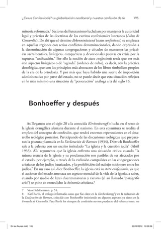 ¿Casus Confessionis? La globalización neoliberal y nuestra confesión de fe	 195
minoría reformada.7
Sectores del luteranismo luchaban por mantener la autoridad
legal y práctica de las doctrinas de los escritos confesionales luteranos (Libro de
Concordia). De ahí que el término Bekenntnisstand (statu confessionis) se empleara
en aquellas regiones con serios conflictos denominacionales, dando expresión a
la determinación de algunas congregaciones y círculos de mantener las prácti-
cas sacramentales, litúrgicas, catequéticas y devocionales puestas en crisis por la
supuesta “unificación.” Por ello la noción de statu confessionis tenía que ver más
con aspectos litúrgicos o de “agenda” (ordenes de culto), es decir, con la práctica
doxológica, que con los principios más abstractos de los libros simbólicos propios
de la era de la ortodoxia. Y por más que haya habido una suerte de imposición
administrativa por parte del estado, no se puede decir que esta situación reflejara
en lo más mínimo una situación de “persecución” análoga a la del siglo 16.
Bonhoeffer y después
Así llegamos con el siglo 20 a la conocida Kirchenkampf o lucha en el seno de
la iglesia evangélica alemana durante el nazismo. En esta coyuntura se reedita el
empleo del concepto de confesión, que tendrá enormes repercusiones en el desa-
rrollo teológico posterior. Participando de las discusiones teológicas que prepara-
ran la postura plasmada en la Declaración de Barmen (1934), Dietrich Bonhoeffer
sale a la palestra con un escrito intitulado “La iglesia y la cuestión judía” (Abril
1933). Allí argumenta que la iglesia enfrenta una situación crítica cuando “la
misma esencia de la iglesia y su proclamación son pasibles de ser afectados por
el estado, por ejemplo, a través de la exclusión compulsiva en las congregaciones
cristianas de los judíos bautizados, y la prohibición del trabajo misionero entre los
judíos.” En un caso así, dice Bonhoeffer, la iglesia está in statu confessionis, ya que
el accionar del estado amenaza un aspecto esencial de la vida de la iglesia, a saber,
cuando por medio de leyes discriminatorias y racistas (el así llamado “parágrafo
ario”) se pone en entredicho la koinonía cristiana.8
7  Véase Schloemann, p. 55.
8  Karl Barth, el teólogo reformado-suizo que fue clave en la Kirchenkampf y en la redacción de
la Declaración de Barmen, coincide con Bonhoeffer insistiendo en algunos aspectos ya vistos en la
Formula de Concordia. Para Barth los tiempos de confesión no son producto del voluntarismo, no
En las fisuras.indd 195 22/12/2010 10:26:56
 
