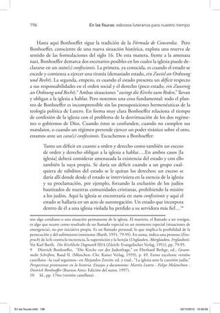 196 	 En las fisuras: esbozos luteranos para nuestro tiempo
Hasta aquí Bonhoeffer sigue la tradición de la Fórmula de Concordia. Pero
Bonhoeffer, consciente de una nueva situación histórica, explota una reserva de
sentido de las formulaciones del siglo 16. De esta manera, frente a la amenaza
nazi, Bonhoeffer demarca dos escenarios posibles en los cuales la iglesia puede de-
clararse en un statu(s) confessionis. La primera, ya conocida, es cuando el estado se
excede y comienza a ejercer una tiranía (demasiado estado, ein Zuviel an Ordnung
und Recht). La segunda, empero, es cuando el estado presenta un déficit respecto
a sus responsabilidades en el orden social y el derecho (poco estado, ein Zuwenig
an Ordnung und Recht).9
Ambas situaciones “zwingt die Kirche zum Reden,” llevan
y obligan a la iglesia a hablar. Pero notemos una cosa fundamental: todo el plan-
teo de Bonhoeffer es incomprensible sin las presuposiciones hermenéuticas de la
teología política de Lutero. En forma muy clara Bonhoeffer relaciona el tiempo
de confesión de la iglesia con el problema de la desvirtuación de los dos regíme-
nes o gobiernos de Dios. Cuando éstos se confunden, cuando no cumplen sus
mandatos, o cuando un régimen pretende ejercer un poder tiránico sobre el otro,
estamos ante un casu(s) confessionis. Escuchemos a Bonhoeffer:
Tanto un déficit en cuanto a orden y derecho como también un exceso
de orden y derecho obligan a la iglesia a hablar….En ambos casos [la
iglesia] deberá considerar amenazada la existencia del estado y con ello
también la suya propia. Se daría un déficit cuando a un grupo cual-
quiera de súbditos del estado se le quitan los derechos; un exceso se
daría allí donde desde el estado se interviniera en la esencia de la iglesia
y su proclamación, por ejemplo, forzando la exclusión de los judíos
bautizados de nuestras comunidades cristianas, prohibiendo la misión
a los judíos. Aquí la iglesia se encontraría en statu confessionis y aquí el
estado se hallaría en un acto de autonegación. Un estado que incorpora
dentro de él a una iglesia violada ha perdido a su servidora más fiel…10
son algo cotidiano o una situación permanente de la iglesia. El martirio, el llamado a ser testigos,
es algo que ocurre como resultado de un llamado especial en un momento especial (situaciones de
emergencia), no por iniciativa propia. Es un llamado personal, lo que implica la posibilidad de la
persecución y del sufrimiento inminente (Barth, 1951, 79-95). En suma, indica una protesta (Eins-
pruch) de la fe contra la increencia, la superstición y la herejía (Unglauben, Aberglauben, Irrglauben).
Ver Karl Barth, Die Kirchliche Dogmatik III/4 (Zürich: Evangelischer Verlag, 1951), pp. 79-95.
9  Dietrich Bonhoeffer, “Die Kirche vor der Judenfrage,” en Eberhard Bethge, ed., Gesam-
melte Schriften, Band II. (München: Chr. Kaiser Verlag, 1959), p. 49. Existe excelente versión
castellana –la cual seguimos– en Alejandro Zorzin, ed. y trad., “La iglesia ante la cuestión judía,”
Perspectivas protestantes en la historia: Ensayos y documentos: Martín Lutero - Felipe Melanchton -
Dietrich Bonhoeffer (Buenos Aires: Edición del autor, 1997).
10  Id., pp. 176ss (versión castellana).
En las fisuras.indd 196 22/12/2010 10:26:56
 