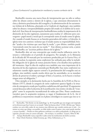 ¿Casus Confessionis? La globalización neoliberal y nuestra confesión de fe	 197
Bonhoeffer encarna una nueva línea de interpretación que no sólo se enfoca
sobre los abusos contra y dentro de la iglesia, y que amenazan directamente la
clara y distintiva proclamación del evangelio y la administración de los sacramen-
tos (énfasis de la Reforma, plasmado en la Confesión de Augsburgo), sino también
sobre los abusos e irresponsabilidades propios del estado en el ámbito de la socie-
dad civil. Esta línea de interpretación bonhoefferiana reedita la importancia de la
distinción de los dos regímenes, justamente para resaltar el –diferente pero con-
vergente– papel moral y social que le corresponde tanto al estado como la iglesia.
Así, cuando el estado fracasa en su función generadora del orden y el derecho, la
iglesia tiene tres caminos: reclamar que el estado asuma su responsabilidad, brin-
dar “ayuda a las víctimas que caen bajo la rueda,” y por último, también puede
“atravesársele entre los rayos de esa rueda.”11
Este último accionar sería, a juicio
de Bonhoeffer, un “accionar político directo de la iglesia.”12
Bonhoeffer abre así una concepción que tendrá mucha influencia entre lu-
teranos y reformados en el período de posguerra. Por ejemplo, en la Alemania
de la década del 50 marcada por las tensiones producidas por la Guerra Fría y el
rearme nuclear, la expresión status confessionis fue utilizada para sellar la ineludi-
ble obligación de la iglesia de tomar posición frente a los desafíos ético-políticos
del momento. Aquí la idea de confessio toca también una vena importante de la
doctrina de los dos regímenes sostenida por Bonhoeffer: hay status confessionis no
solamente cuando algún aspecto central a la proclamación del evangelio está en
peligro, sino también cuando resulta obvio que las autoridades, en su mandato
divino de preservar el orden y proteger el bien y la justicia, no lo hacen o incluso
niegan tener tal obligación.13
Otro ejemplo es la declaración hecha por la Asamblea de la FLM en Dar-es-
Salaam (1977), donde la categoría de status confessionis aparece ligada a la situa-
ción de emergencia creada por la política sudafricana del apartheid. El argumento
central descansa sobre la doctrina de la justificación: ésta remite a la idea de “evan-
gelio” como la aceptación incondicional de todos por Dios. Poner condiciones
(raciales) para la aceptación recíproca es negar el fundamento de la fe. Así el
problema es mayormente situado en el plano eclesiológico en cuanto que éste se ve
11  Bonhoeffer, “Die Kirche vor der Judenfrage,” p. 48. Es posible que esta imagen esté inspirada
en la referencia que hace Lutero en su tratado “Sobre las buenas obras” (1520). Allí dice que “Quien
conduce un carro debe andar de una manera muy diferente que cuando camina por sí solo….Lo
mismo un señor que dirige a un pueblo, no debe andar como él quiere, sino como puede marchar
y actuar el pueblo….Donde un señor gobierna conforme a su cabeza atolondrada y se dirige por su
capricho, procede como un carrero alienado….No irá lejos y se estrellará.” (Lutero, Obras II: 80)
12  Aunque Bonhoeffer nunca especificó cuáles serían las mediaciones de dicho accionar.
13  Véase Ulrich Duchrow, Global Economy, pp. 104ss; Schloemann, p. 71.
En las fisuras.indd 197 22/12/2010 10:26:56
 
