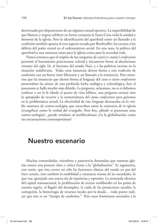 198 	 En las fisuras: esbozos luteranos para nuestro tiempo
desvirtuado por disposiciones de un régimen estatal opresivo. La imposibilidad de
que blancos y negros celebren en forma conjunta la Santa Cena viola la unidad y
koinonía de la iglesia. Pero la identificación del apartheid como un llamado a la
confesión también apunta al otro aspecto tocado por Bonhoeffer: los excesos o los
déficits del poder estatal en el ordenamiento social. En esta nota, la política del
apartheid es una amenaza tanto para la iglesia como para la sociedad toda.
Vemos entonces que el empleo de las categorías de casu(s) o statu(s) confessionis
permitió al luteranismo posicionarse eclesial y éticamente frente al absolutismo
romano del siglo 16, al fascismo del estado Nazi, y a las políticas racistas en la
situación sudafricana. Todas estas instancias dieron forma a esta tradición de
confesión con un fuerte tinte libertario y un llamado a la resistencia. Pero mien-
tras que las instancias que dieron forma al lenguaje del casus o status confessionis
presentaban las aristas de una profunda lucha teológica y eclesiológica, hoy el
panorama se halla mucho más diluido. La pregunta, aclaramos, no es si debemos
confesar o no la fe (desde el punto de vista bíblico, una pregunta ociosa) sino
lo apropiado de recurrir a la nomenclatura del status confessionis para guiarnos
en la problemática actual. La efectividad de este lenguaje descansaba en la visi-
ble amenaza de contra-teologías que socavaban tanto la existencia de la iglesia
(evangélica) como la verdad del evangelio. Pero hoy, ¿dónde se presentan estas
contra-teologías?, ¿puede señalarse al neoliberalismo y/o la globalización como
sus encarnaciones contemporáneas?
Nuestro escenario
Muchas comunidades, miembros y pastores/as demandan que nuestras igle-
sias tomen una postura clara y crítica frente a la “globalización.” Se argumenta,
con razón, que ésta corroe no sólo las funciones clásicas del estado en pos del
bien común, sino también la estabilidad y existencia misma de las sociedades, lo
que trae aparejado una nueva ola de injusticias y opresión. La tremenda ofensiva
del capital transnacional, la proliferación de recetas neoliberales en los países de
nuestra región, el flagelo del desempleo, la caída de las prestaciones sociales, la
corrupción, la hemorragia de recursos locales por la deuda… todo parece indi-
car que éste es un “tiempo de confesión.” Pero estos fenómenos asociados a la
En las fisuras.indd 198 22/12/2010 10:26:57
 