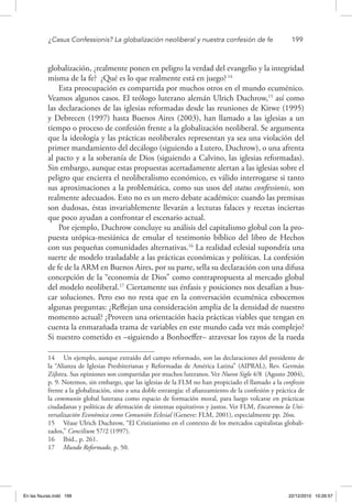 ¿Casus Confessionis? La globalización neoliberal y nuestra confesión de fe	 199
globalización, ¿realmente ponen en peligro la verdad del evangelio y la integridad
misma de la fe? ¿Qué es lo que realmente está en juego?14
Esta preocupación es compartida por muchos otros en el mundo ecuménico.
Veamos algunos casos. El teólogo luterano alemán Ulrich Duchrow,15
así como
las declaraciones de las iglesias reformadas desde las reuniones de Kitwe (1995)
y Debrecen (1997) hasta Buenos Aires (2003), han llamado a las iglesias a un
tiempo o proceso de confesión frente a la globalización neoliberal. Se argumenta
que la ideología y las prácticas neoliberales representan ya sea una violación del
primer mandamiento del decálogo (siguiendo a Lutero, Duchrow), o una afrenta
al pacto y a la soberanía de Dios (siguiendo a Calvino, las iglesias reformadas).
Sin embargo, aunque estas propuestas acertadamente alertan a las iglesias sobre el
peligro que encierra el neoliberalismo económico, es válido interrogarse si tanto
sus aproximaciones a la problemática, como sus usos del status confessionis, son
realmente adecuados. Esto no es un mero debate académico: cuando las premisas
son dudosas, éstas invariablemente llevarán a lecturas falaces y recetas inciertas
que poco ayudan a confrontar el escenario actual.
Por ejemplo, Duchrow concluye su análisis del capitalismo global con la pro-
puesta utópica-mesiánica de emular el testimonio bíblico del libro de Hechos
con sus pequeñas comunidades alternativas.16
La realidad eclesial supondría una
suerte de modelo trasladable a las prácticas económicas y políticas. La confesión
de fe de la ARM en Buenos Aires, por su parte, sella su declaración con una difusa
concepción de la “economía de Dios” como contrapropuesta al mercado global
del modelo neoliberal.17
Ciertamente sus énfasis y posiciones nos desafían a bus-
car soluciones. Pero eso no resta que en la conversación ecuménica esbocemos
algunas preguntas: ¿Reflejan una consideración amplia de la densidad de nuestro
momento actual? ¿Proveen una orientación hacia prácticas viables que tengan en
cuenta la enmarañada trama de variables en este mundo cada vez más complejo?
Si nuestro cometido es –siguiendo a Bonhoeffer– atravesar los rayos de la rueda
14  Un ejemplo, aunque extraído del campo reformado, son las declaraciones del presidente de
la “Alianza de Iglesias Presbiterianas y Reformadas de América Latina” (AIPRAL), Rev. Germán
Zijlstra. Sus opiniones son compartidas por muchos luteranos. Ver Nuevo Siglo 4/8 (Agosto 2004),
p. 9. Notemos, sin embargo, que las iglesias de la FLM no han propiciado el llamado a la confessio
frente a la globalización, sino a una doble estrategia: el afianzamiento de la confesión y práctica de
la communio global luterana como espacio de formación moral, para luego volcarse en prácticas
ciudadanas y políticas de afirmación de sistemas equitativos y justos. Ver FLM, Encaremos la Uni-
versalización Económica como Comunión Eclesial (Geneve: FLM, 2001), especialmente pp. 26ss.
15  Véase Ulrich Duchrow, “El Cristianismo en el contexto de los mercados capitalistas globali-
zados,” Concilium 57/2 (1997).
16  Ibid., p. 261.
17  Mundo Reformado, p. 50.
En las fisuras.indd 199 22/12/2010 10:26:57
 