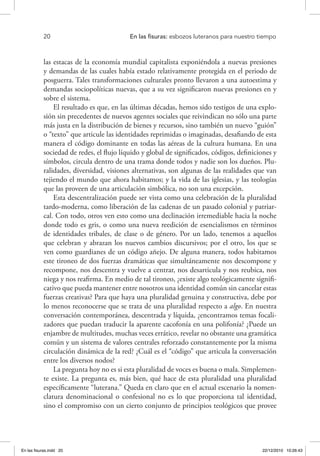 20 	 En las fisuras: esbozos luteranos para nuestro tiempo
las estacas de la economía mundial capitalista exponiéndola a nuevas presiones
y demandas de las cuales había estado relativamente protegida en el periodo de
posguerra. Tales transformaciones culturales pronto llevaron a una autoestima y
demandas sociopolíticas nuevas, que a su vez significaron nuevas presiones en y
sobre el sistema.
El resultado es que, en las últimas décadas, hemos sido testigos de una explo-
sión sin precedentes de nuevos agentes sociales que reivindican no sólo una parte
más justa en la distribución de bienes y recursos, sino también un nuevo “guión”
o “texto” que articule las identidades reprimidas o imaginadas, desafiando de esta
manera el código dominante en todas las aéreas de la cultura humana. En una
sociedad de redes, el flujo líquido y global de significados, códigos, definiciones y
símbolos, circula dentro de una trama donde todos y nadie son los dueños. Plu-
ralidades, diversidad, visiones alternativas, son algunas de las realidades que van
tejiendo el mundo que ahora habitamos; y la vida de las iglesias, y las teologías
que las proveen de una articulación simbólica, no son una excepción.
Esta descentralización puede ser vista como una celebración de la pluralidad
tardo-moderna, como liberación de las cadenas de un pasado colonial y patriar-
cal. Con todo, otros ven esto como una declinación irremediable hacia la noche
donde todo es gris, o como una nueva reedición de esencialismos en términos
de identidades tribales, de clase o de género. Por un lado, tenemos a aquellos
que celebran y abrazan los nuevos cambios discursivos; por el otro, los que se
ven como guardianes de un código añejo. De alguna manera, todos habitamos
este tironeo de dos fuerzas dramáticas que simultáneamente nos descompone y
recompone, nos descentra y vuelve a centrar, nos desarticula y nos reubica, nos
niega y nos reafirma. En medio de tal tironeo, ¿existe algo teológicamente signifi-
cativo que pueda mantener entre nosotros una identidad común sin cancelar estas
fuerzas creativas? Para que haya una pluralidad genuina y constructiva, debe por
lo menos reconocerse que se trata de una pluralidad respecto a algo. En nuestra
conversación contemporánea, descentrada y líquida, ¿encontramos temas focali-
zadores que puedan traducir la aparente cacofonía en una polifonía? ¿Puede un
enjambre de multitudes, muchas veces errático, revelar no obstante una gramática
común y un sistema de valores centrales reforzado constantemente por la misma
circulación dinámica de la red? ¿Cuál es el “código” que articula la conversación
entre los diversos nodos?
La pregunta hoy no es si esta pluralidad de voces es buena o mala. Simplemen-
te existe. La pregunta es, más bien, qué hace de esta pluralidad una pluralidad
específicamente “luterana.” Queda en claro que en el actual escenario la nomen-
clatura denominacional o confesional no es lo que proporciona tal identidad,
sino el compromiso con un cierto conjunto de principios teológicos que provee
En las fisuras.indd 20 22/12/2010 10:26:43
 