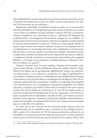 200 	 En las fisuras: esbozos luteranos para nuestro tiempo
[del neoliberalismo], nuestra impresión es que recetas como las anteriores no nos
suministran las mediaciones, es decir, las “palos” con los cuales hacerlo. Las “plu-
mas” del entusiasmo no son suficientes…
Despejemos toda duda; el problema central no radica ni en la pertinencia
del tema enfocado ni en el compromiso que estos autores y documentos asumen
–cuyos valores no podemos más que refrendar y apoyar. Más bien, el cuestiona-
miento se desglosa en dos direcciones: la lectura y definición del fenómeno de
la globalización, y la consiguiente hermenéutica teológica de esta realidad. Lo
primero determinará el tenor de nuestra evaluación, lo segundo, la reformulación
de nuestros posicionamientos y prácticas. Si bien no es muy popular decirlo, lo
cierto es que muchas veces nuestros esfuerzos en procura de respuestas caen en
un voluntarismo, en una moralización de las crisis, y finalmente en el entusiasmo
falto de táctica. Así lo que muchas veces llamamos realidad o situación no escapa
a empiricismos (donde nos dejamos llevar por impresiones más que por análisis),
a teologismos (donde sustituimos el instrumental socioanalítico por categorías
bíblicas), o a la simple mezcla semántica, contribuyendo poco a delimitar y clari-
ficar el problema en cuestión.18
Vayamos al primer tema, la lectura analítica. El grueso de los estudios dedi-
cados al tema (García Canclini; Hobsbawm; Bauman; Giddens; Hardt y Negri;
Harvey) nos indican que lo que llamamos “globalización” escapa a las explicacio-
nes monocausales o a una reducción economicista. En rigor, la globalización es
un verdadero complejo sistémico conformado por una multiplicidad de factores
y dimensiones cuya estructura básica es la superposición de lógicas y redes. El cre-
cimiento exponencial del conocimiento científico, la aceleración del transporte
y las comunicaciones con el consiguiente achicamiento geográfico, los cambios
culturales y su manera de percibir la subjetividad, la emergencia de nuevos sujetos
sociales fruto de los ideales de la democracia, la crisis de los estados-nación, la
creciente tecnificación de la producción, las masivas migraciones a los centros ur-
banos, la pluralización de identidades y mundos de vida, y por supuesto, la nueva
dinámica de los negocios, el comercio y las finanzas acoplados estructuralmente a
la ganancia inmediata, son algunos de los factores que componen este entramado
que no es reducible a lo económico.
Es cierto que la raíz estructural de esta situación puede rastrearse hacia las
transformaciones de un capitalismo que se convierte en una realidad incontro-
lable a partir de la década de los 70 (la transnacionalización acelerada de sus
actividades y la transmutación de los modos de producción). La crisis también se
sustenta por la creciente brecha que separa a los países ricos y pobres (Norte-Sur),
18  Véase Clodovis Boff, Teología de lo político: sus mediaciones (Salamanca: Sígueme, 1980), pp. 67ss.
En las fisuras.indd 200 22/12/2010 10:26:57
 