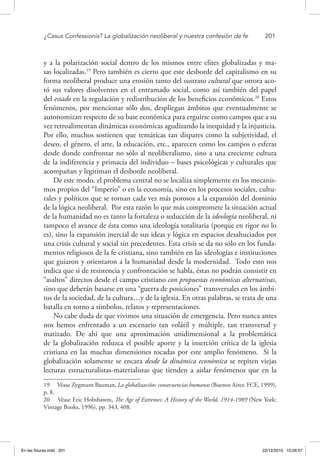 ¿Casus Confessionis? La globalización neoliberal y nuestra confesión de fe	 201
y a la polarización social dentro de los mismos entre elites globalizadas y ma-
sas localizadas.19
Pero también es cierto que este desborde del capitalismo en su
forma neoliberal produce una erosión tanto del sustrato cultural que otrora aco-
tó sus valores disolventes en el entramado social, como así también del papel
del estado en la regulación y redistribución de los beneficios económicos.20
Estos
fenómenos, por mencionar sólo dos, despliegan ámbitos que eventualmente se
autonomizan respecto de su base económica para erguirse como campos que a su
vez retroalimentan dinámicas económicas agudizando la inequidad y la injusticia.
Por ello, muchos sostienen que temáticas tan dispares como la subjetividad, el
deseo, el género, el arte, la educación, etc., aparecen como los campos o esferas
desde donde confrontar no sólo al neoliberalismo, sino a una creciente cultura
de la indiferencia y primacía del individuo – bases psicológicas y culturales que
acompañan y legitiman el desborde neoliberal.
De este modo, el problema central no se localiza simplemente en los mecanis-
mos propios del “Imperio” o en la economía, sino en los procesos sociales, cultu-
rales y políticos que se tornan cada vez más porosos a la expansión del dominio
de la lógica neoliberal. Por esta razón lo que más compromete la situación actual
de la humanidad no es tanto la fortaleza o seducción de la ideología neoliberal, ni
tampoco el avance de ésta como una ideología totalitaria (porque en rigor no lo
es), sino la expansión inercial de sus ideas y lógica en espacios desahuciados por
una crisis cultural y social sin precedentes. Esta crisis se da no sólo en los funda-
mentos religiosos de la fe cristiana, sino también en las ideologías e instituciones
que guiaron y orientaron a la humanidad desde la modernidad. Todo esto nos
indica que si de resistencia y confrontación se habla, éstas no podrán consistir en
“asaltos” directos desde el campo cristiano con propuestas económicas alternativas,
sino que deberán basarse en una “guerra de posiciones” transversales en los ámbi-
tos de la sociedad, de la cultura…y de la iglesia. En otras palabras, se trata de una
batalla en torno a símbolos, relatos y representaciones.
No cabe duda de que vivimos una situación de emergencia. Pero nunca antes
nos hemos enfrentado a un escenario tan volátil y múltiple, tan transversal y
matizado. De ahí que una aproximación unidimensional a la problemática
de la globalización reduzca el posible aporte y la inserción crítica de la iglesia
cristiana en las muchas dimensiones tocadas por este amplio fenómeno. Si la
globalización solamente se encara desde la dinámica económica se repiten viejas
lecturas estructuralistas-materialistas que tienden a aislar fenómenos que en la
19  Véase Zygmunt Bauman, La globalización: consecuencias humanas (Buenos Aires: FCE, 1999),
p. 8.
20  Véase Eric Hobsbawm, The Age of Extremes: A History of the World, 1914-1989 (New York:
Vintage Books, 1996), pp. 343, 408.
En las fisuras.indd 201 22/12/2010 10:26:57
 