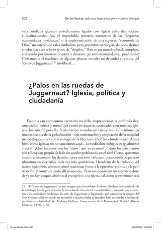 202 	 En las fisuras: esbozos luteranos para nuestro tiempo
vida cotidiana aparecen estrechamente ligados con lógicas culturales, sociales
e institucionales. Así, el improbable recetario romántico de las “pequeñas
comunidades mesiánicas,” o la implementación de una supuesta “economía de
Dios,” no carecen de valor simbólico, pero presentan estrategias de poco alcance
y reducidas a un selecto grupo de “elegidos.” Pero en un mundo plural, complejo,
atravesado por intereses dispares y diversos, ¿es esto recomendable, practicable?
Ciertamente el revoloteo de algunas plumas morales no detendrá el avance del
“carro de Juggernaut”21
neoliberal…
¿Palos en las ruedas de
Juggernaut? Iglesia, política y
ciudadanía
Frente a tan tormentoso escenario no debe sorprendernos la profunda des-
orientación teórica y moral que cunde en nuestras sociedades y en nuestras igle-
sias. Justamente por ello, la mediación transdisciplinaria y multidimensional en
nuestra lectura de la globalización –una reafirmación y ampliación de la novedad
metodológica propia de la teología de la liberación (Boff)– es fundamental. Ahora
bien, como iglesias no nos quedamos aquí…la mediación teológica es igualmente
crucial. ¿Qué hacemos con los “datos” que acopiamos? ¿Cómo los articulamos
con el lenguaje propio de la fe sin quedar pedaleando en el aire? Cierto, queremos
asumir críticamente los desafíos, pero nuestros esfuerzos hermenéuticos parecen
ubicarnos en escenarios cada vez más quiméricos. Herederos de la tradición del
status confessionis, sabemos cómo reaccionar frente a la opresión (política) y la per-
secución, y construir desde allí resistencia. Pero nos desorienta un escenario don-
de ya no hay ataques abiertos al evangelio o a la iglesia, tal como se experimentara
21  El “carro de Juggernaut” es una imagen que el sociólogo Anthony Giddens toma prestado de
la mitología hindú para describir la situación de descontrol, inestabilidad y catástrofe que caracte-
riza a las sociedades modernas. El carro de Juggernaut o Jagannath, que transporta la imagen del
dios Krishna, solía ser sacado en procesión y muchos fieles se lanzaban bajo sus ruedas a manera de
sacrificio a la divinidad. Ver Anthony Giddens, Consecuencias de la Modernidad (Madrid: Alianza
Editorial, 1993), p. 58.
En las fisuras.indd 202 22/12/2010 10:26:57
 