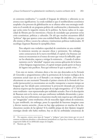 ¿Casus Confessionis? La globalización neoliberal y nuestra confesión de fe	 203
en contextos totalitarios,22
o cuando el lenguaje de idolatría y soberanía ya no
arranca ecos significativos. La cruda realidad es que el neoliberalismo económico
acoplado a los procesos de globalización no se afianza sobre una estrategia totali-
taria en el sentido de un programa político de confrontación y dominación, sino
que actúa como la negación misma de lo político. Su fuerza radica en la capa-
cidad de filtrarse por los intersticios y fisuras de sociedades que presentan serias
crisis económicas, políticas y culturales. De ahí que muchos encuentren difícil
“politizar” algo que aparece como una realidad fluida, flexible, elástica, y que por
ello mismo se filtra y socava las culturas e instituciones políticas tradicionales. El
sociólogo Zygmunt Bauman lo ejemplifica bien:
Para adquirir una verdadera capacidad de constituirse en una entidad,
la resistencia necesita un atacante eficaz y persistente. Sin embargo,
como consecuencia de la nueva movilidad, el capital y las finanzas casi
nunca se encuentran en el trance de tener que vencer lo inflexible, apar-
tar los obstáculos, superar o mitigar la resistencia….Cuando el enfren-
tamiento con la “alteridad” requiere una costosa aplicación de la fuerza
o bien fatigosas negociaciones, el capital siempre puede partir en busca
de lugares más pacíficos. Para qué enfrentar lo que se puede evitar…23
Con esto en mente, volvamos ahora a los tres ejes detectados en la Formula
de Concordia y preguntémonos sobre la pertinencia de la lectura teológica de la
coyuntura actual cuyo eje es el llamado a un tiempo de confessio. ¿Nos orienta
eficazmente en este escenario? Tomando el primer criterio de la Formula de Con-
cordia (persecución) ya encontramos un escollo: transportar a nuestro tiempo un
lenguaje que fue ideado para contrarrestar la persecución desatada por prácticas
abusivas requiere que los espacios propios de su regla sintagmática –el “x” del refe-
rente totalitario– sean representados por realidades actuales. Pero si la descripción
de Bauman está en lo cierto, más que confrontar realidades dictatoriales y perse-
cutorias, hoy nos enfrentamos a situaciones mucho más esquivas que sólo pueden
ser “imaginadas” como totalitarias a fin de mascullar algún esbozo de resistencia.
La pax neoliberalis, sin embargo, posee la capacidad de hacernos imaginar cosas
y desviar nuestra atención. ¿Acaso no hay algo quijotesco en muchas de las de-
claraciones sociales de las iglesias? Si la endeble psique de don Quijote imaginó
enemigos donde sólo había molinos, hoy en día las atribuladas conciencias de
22  Por supuesto, existen otros tipos de “ataques” y “peligros,” pero éstos tienen que ver con el
contexto socialmente pluralista y culturalmente posmoderno en el que hoy vivimos. Pero sería una
exageración hablar de un deliberado ataque al evangelio.
23  Bauman, pp. 19ss.
En las fisuras.indd 203 22/12/2010 10:26:57
 