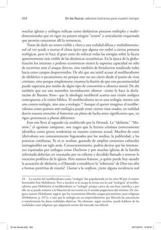 204 	 En las fisuras: esbozos luteranos para nuestro tiempo
muchas iglesias y teólogos reifican como idolátricos procesos múltiples y multi-
dimensionales que en rigor no poseen ningún “centro” o articulación orquestada
que permita concentrar allí la resistencia.
Tratar de darle un rostro visible y claro a una realidad difusa y multidimensio-
nal tal vez ayude a recrear el clima épico que alguna vez rodeó a ciertas posturas
teológicas, pero lo hace al gran costo de enfocar todas las energías sobre la faceta
aparentemente más visible de las dinámicas económicas. En la época de la globa-
lización los intereses y poderes económicos tienen la suprema capacidad no sólo
de escurrirse ante el ataque directo, sino también de fortalecerse tendiendo redes
hacia otros campos desprevenidos. De ahí que sea inútil acusar al neoliberalismo
de idolátrico o pecaminoso; no porque esto no sea cierto desde el punto de vista
cristiano, sino porque simplemente creamos la ilusión de que esta pecaminosidad
puede superarse por medio de algún tipo de conversión u ofensiva moral. De ahí
también que sea una maniobra inconducente afirmar –como lo hace la decla-
ración de Buenos Aires– que la ideología neoliberal acarrea una visión teológica
contrapuesta a la visión bíblica. El neoliberalismo no es una teología, menos aún
una contra-teología, sino una a-teología.24
Aunque el querer imaginar al neolibe-
ralismo como postura anti-teológica puede tener ciertos visos osados, en realidad
desvía nuestra atención al fomentar un plano de lucha entre significantes que, en
rigor, pertenecen a planos diferentes.
Esto nos lleva al segundo eje establecido por la Fórmula. La “idolatría,” “Ma-
món,” el egoísmo rampante, son rasgos que la lectura cristiana correctamente
identifica como graves tendencias en nuestro contexto actual. Muchos de estos
(dis)valores son constantemente fogoneados por los medios, la publicidad, y las
prácticas cotidianas. Ya ni se ocultan, gozando de amplios consensos culturales
inimaginables un siglo atrás. Consecuentemente, podría decirse que las intencio-
nes expresadas por teólogos como Duchrow y por muchas iglesias de la familia
reformada deberían ser rescatadas por su valiente y decidido llamado a renovar la
vocación profética de la iglesia. Pero seamos francos: ¿a quién puede hoy sacudir
la acusación de idolatría, o el llamado a restablecer la “soberanía” de Dios tan afín
a formas pretéritas de tiranía? Llamar a la confessio, ¿tiene alguna incidencia real
24  La noción del neoliberalismo como “teología” fue popularizada en los años 90 por el eximio
historiador Eric Hobsbawm. Pero a muchos se le escapa la ironía con la cual “teologiza” al neolibe-
ralismo: para Hobsbawn el neoliberalismo es “teología” porque carece de una base científica y por
ello no se puede someter a la falsación de sus teorías en el sentido popperiano del término. De nin-
guna manera Hobsbawm sugiere que los economistas liberales tengan pretensiones cuasi-religiosas
(Hobsbawm, p. 547s), o aún que la teología sea un emprendimiento que liberaría las conciencias
o transformaría las duras realidades objetivas. No obstante, según muchos, puede hablarse de las
cualidades cuasi-religiosas que adquieren teorías del mercado neo-liberal.
En las fisuras.indd 204 22/12/2010 10:26:57
 