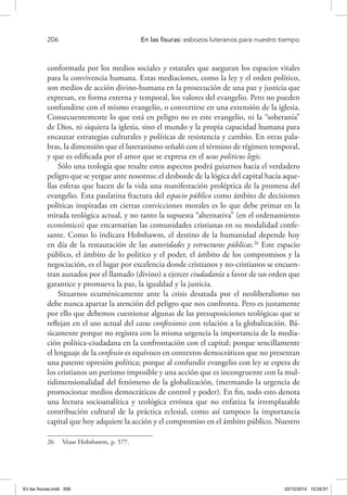 206 	 En las fisuras: esbozos luteranos para nuestro tiempo
conformada por los medios sociales y estatales que aseguran los espacios vitales
para la convivencia humana. Estas mediaciones, como la ley y el orden político,
son medios de acción divino-humana en la prosecución de una paz y justicia que
expresan, en forma externa y temporal, los valores del evangelio. Pero no pueden
confundirse con el mismo evangelio, o convertirse en una extensión de la iglesia.
Consecuentemente lo que está en peligro no es este evangelio, ni la “soberanía”
de Dios, ni siquiera la iglesia, sino el mundo y la propia capacidad humana para
encauzar estrategias culturales y políticas de resistencia y cambio. En otras pala-
bras, la dimensión que el luteranismo señaló con el término de régimen temporal,
y que es edificada por el amor que se expresa en el usus politicus legis.
Sólo una teología que resalte estos aspectos podrá guiarnos hacia el verdadero
peligro que se yergue ante nosotros: el desborde de la lógica del capital hacia aque-
llas esferas que hacen de la vida una manifestación proléptica de la promesa del
evangelio. Esta paulatina fractura del espacio público como ámbito de decisiones
políticas inspiradas en ciertas convicciones morales es lo que debe primar en la
mirada teológica actual, y no tanto la supuesta “alternativa” (en el ordenamiento
económico) que encarnarían las comunidades cristianas en su modalidad confe-
sante. Como lo indicara Hobsbawm, el destino de la humanidad depende hoy
en día de la restauración de las autoridades y estructuras públicas.26
Este espacio
público, el ámbito de lo político y el poder, el ámbito de los compromisos y la
negociación, es el lugar por excelencia donde cristianos y no-cristianos se encuen-
tran aunados por el llamado (divino) a ejercer ciudadanía a favor de un orden que
garantice y promueva la paz, la igualdad y la justicia.
Situarnos ecuménicamente ante la crisis desatada por el neoliberalismo no
debe nunca apartar la atención del peligro que nos confronta. Pero es justamente
por ello que debemos cuestionar algunas de las presuposiciones teológicas que se
reflejan en el uso actual del casus confessionis con relación a la globalización. Bá-
sicamente porque no registra con la misma urgencia la importancia de la media-
ción política-ciudadana en la confrontación con el capital; porque sencillamente
el lenguaje de la confessio es equívoco en contextos democráticos que no presentan
una patente opresión política; porque al confundir evangelio con ley se espera de
los cristianos un purismo imposible y una acción que es incongruente con la mul-
tidimensionalidad del fenómeno de la globalización, (mermando la urgencia de
promocionar medios democráticos de control y poder). En fin, todo esto denota
una lectura socioanalítica y teológica errónea que no enfatiza la irremplazable
contribución cultural de la práctica eclesial, como así tampoco la importancia
capital que hoy adquiere la acción y el compromiso en el ámbito público. Nuestro
26  Véase Hobsbawm, p. 577.
En las fisuras.indd 206 22/12/2010 10:26:57
 