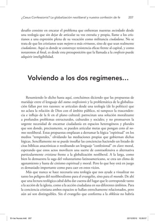 ¿Casus Confessionis? La globalización neoliberal y nuestra confesión de fe	 207
desafío consiste en encarar el problema que enfrentan nuestras sociedades desde
una teología que sin dejar de articular su voz extraña y propia, llame a los cris-
tianos a una expresión plena de su vocación como militancia ciudadana. No se
trata de que los cristianos sean mejores o más virtuosos, sino de que sean realmente
ciudadanos. Aquí es donde se construye resistencia eficaz frente al capital, y como
notaremos al final, es desde esta presuposición que la llamada a la confessio puede
adquirir inteligibilidad.
Volviendo a los dos regímenes…
Resumiendo lo dicho hasta aquí, concluimos diciendo que las propuestas de
maridaje entre el lenguaje del status confessionis y la problemática de la globaliza-
ción fallan por tres razones: se articulan desde una teología (de lo político) que
no aclara la relación de Dios con el ámbito público, ni tampoco la trascenden-
cia e influjo de la fe en el plano cultural; patrocinan una solución moralizante
a profundos problemas estructurales, culturales y sociales; y no promueven la
urgente necesidad de encarnar ciudadanía en espacios heterogéneos y plurales
que son donde, precisamente, se pueden articular metas que pongan coto al no-
mos neoliberal. Estas propuestas emplazan a derramar la lógica “espiritual” en los
medios “temporales,” olvidando las mediaciones propias que gobiernan dichas
lógicas. Sencillamente no se puede insuflar las conciencias haciendo un listado de
citas bíblicas anacrónicas o reeditando un lenguaje “confesional” en clave moral,
esperando que estos actos movilicen una suerte de contraofensiva o alternativa
particularmente cristiana frente a la globalización neoliberal. A la larga, como
bien lo demuestra la saga del voluntarismo latinoamericano, se crea un clima de
agotamiento y hasta de cinismo espiritual y moral. Pero lo que hoy está en juego
es demasiado importante como para caer en estos vicios.
Más que nunca se hace necesaria una teología que nos ayude a visualizar no
tanto los peligros del neoliberalismo para el evangelio, sino para el mundo. De ahí
que una lectura teológica cabal deba dar cuenta del lugar que le corresponde tanto
a la acción de la iglesia, como a la acción ciudadana en sus diferentes ámbitos. Para
la conciencia cristiana ambos espacios se hallan estrechamente relacionados, pero
aún así son distinguibles. Sin el evangelio que conforma a la ekklesia no habría
En las fisuras.indd 207 22/12/2010 10:26:57
 