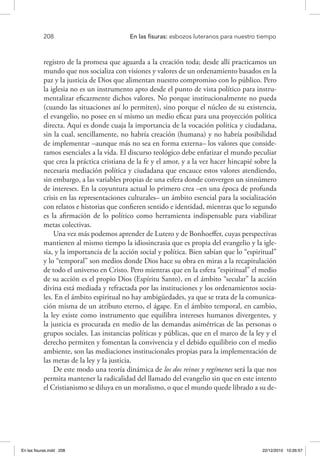 208 	 En las fisuras: esbozos luteranos para nuestro tiempo
registro de la promesa que aguarda a la creación toda; desde allí practicamos un
mundo que nos socializa con visiones y valores de un ordenamiento basados en la
paz y la justicia de Dios que alimentan nuestro compromiso con lo público. Pero
la iglesia no es un instrumento apto desde el punto de vista político para instru-
mentalizar eficazmente dichos valores. No porque institucionalmente no pueda
(cuando las situaciones así lo permiten), sino porque el núcleo de su existencia,
el evangelio, no posee en sí mismo un medio eficaz para una proyección política
directa. Aquí es donde cuaja la importancia de la vocación política y ciudadana,
sin la cual, sencillamente, no habría creación (humana) y no habría posibilidad
de implementar –aunque más no sea en forma externa– los valores que conside-
ramos esenciales a la vida. El discurso teológico debe enfatizar el mundo peculiar
que crea la práctica cristiana de la fe y el amor, y a la vez hacer hincapié sobre la
necesaria mediación política y ciudadana que encauce estos valores atendiendo,
sin embargo, a las variables propias de una esfera donde convergen un sinnúmero
de intereses. En la coyuntura actual lo primero crea –en una época de profunda
crisis en las representaciones culturales– un ámbito esencial para la socialización
con relatos e historias que confieren sentido e identidad, mientras que lo segundo
es la afirmación de lo político como herramienta indispensable para viabilizar
metas colectivas.
Una vez más podemos aprender de Lutero y de Bonhoeffer, cuyas perspectivas
mantienen al mismo tiempo la idiosincrasia que es propia del evangelio y la igle-
sia, y la importancia de la acción social y política. Bien sabían que lo “espiritual”
y lo “temporal” son medios donde Dios hace su obra en miras a la recapitulación
de todo el universo en Cristo. Pero mientras que en la esfera “espiritual” el medio
de su acción es el propio Dios (Espíritu Santo), en el ámbito “secular” la acción
divina está mediada y refractada por las instituciones y los ordenamientos socia-
les. En el ámbito espiritual no hay ambigüedades, ya que se trata de la comunica-
ción misma de un atributo eterno, el ágape. En el ámbito temporal, en cambio,
la ley existe como instrumento que equilibra intereses humanos divergentes, y
la justicia es procurada en medio de las demandas asimétricas de las personas o
grupos sociales. Las instancias políticas y públicas, que en el marco de la ley y el
derecho permiten y fomentan la convivencia y el debido equilibrio con el medio
ambiente, son las mediaciones institucionales propias para la implementación de
las metas de la ley y la justicia.
De este modo una teoría dinámica de los dos reinos y regímenes será la que nos
permita mantener la radicalidad del llamado del evangelio sin que en este intento
el Cristianismo se diluya en un moralismo, o que el mundo quede librado a su de-
En las fisuras.indd 208 22/12/2010 10:26:57
 