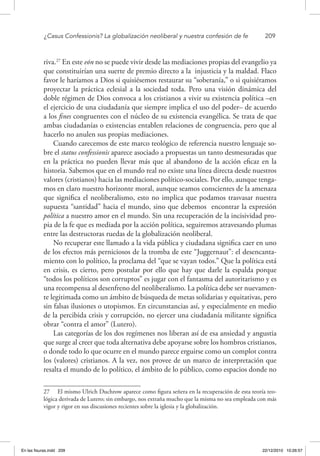 ¿Casus Confessionis? La globalización neoliberal y nuestra confesión de fe	 209
riva.27
En este eón no se puede vivir desde las mediaciones propias del evangelio ya
que constituirían una suerte de premio directo a la injusticia y la maldad. Flaco
favor le haríamos a Dios si quisiésemos restaurar su “soberanía,” o si quisiéramos
proyectar la práctica eclesial a la sociedad toda. Pero una visión dinámica del
doble régimen de Dios convoca a los cristianos a vivir su existencia política –en
el ejercicio de una ciudadanía que siempre implica el uso del poder– de acuerdo
a los fines congruentes con el núcleo de su existencia evangélica. Se trata de que
ambas ciudadanías o existencias entablen relaciones de congruencia, pero que al
hacerlo no anulen sus propias mediaciones.
Cuando carecemos de este marco teológico de referencia nuestro lenguaje so-
bre el status confessionis aparece asociado a propuestas un tanto desmesuradas que
en la práctica no pueden llevar más que al abandono de la acción eficaz en la
historia. Sabemos que en el mundo real no existe una línea directa desde nuestros
valores (cristianos) hacia las mediaciones político-sociales. Por ello, aunque tenga-
mos en claro nuestro horizonte moral, aunque seamos conscientes de la amenaza
que significa el neoliberalismo, esto no implica que podamos trasvasar nuestra
supuesta “santidad” hacia el mundo, sino que debemos encontrar la expresión
política a nuestro amor en el mundo. Sin una recuperación de la incisividad pro-
pia de la fe que es mediada por la acción política, seguiremos atravesando plumas
entre las destructoras ruedas de la globalización neoliberal.
No recuperar este llamado a la vida pública y ciudadana significa caer en uno
de los efectos más perniciosos de la tromba de este “Juggernaut”: el desencanta-
miento con lo político, la proclama del “que se vayan todos.” Que la política está
en crisis, es cierto, pero postular por ello que hay que darle la espalda porque
“todos los políticos son corruptos” es jugar con el fantasma del autoritarismo y es
una recompensa al desenfreno del neoliberalismo. La política debe ser nuevamen-
te legitimada como un ámbito de búsqueda de metas solidarias y equitativas, pero
sin falsas ilusiones o utopismos. En circunstancias así, y especialmente en medio
de la percibida crisis y corrupción, no ejercer una ciudadanía militante significa
obrar “contra el amor” (Lutero).
Las categorías de los dos regímenes nos liberan así de esa ansiedad y angustia
que surge al creer que toda alternativa debe apoyarse sobre los hombros cristianos,
o donde todo lo que ocurre en el mundo parece erguirse como un complot contra
los (valores) cristianos. A la vez, nos provee de un marco de interpretación que
resalta el mundo de lo político, el ámbito de lo público, como espacios donde no
27  El mismo Ulrich Duchrow aparece como figura señera en la recuperación de esta teoría teo-
lógica derivada de Lutero; sin embargo, nos extraña mucho que la misma no sea empleada con más
vigor y rigor en sus discusiones recientes sobre la iglesia y la globalización.
En las fisuras.indd 209 22/12/2010 10:26:57
 