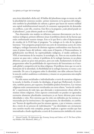 La iglesia y el lugar de la teología	 21
una cierta identidad a dicha red. Al hablar del pluralismo tengo en mente no sólo
la pluralidad de contextos sociales –primer momento en la apertura del código–
sino también las pluralidades de culturas y género que hacen de nuestra realidad
una espiral multidimensional merced a la constante superposición de demandas
en conflicto, y por ello, creativas. Esto lleva a la pregunta: ¿cuán plural puede ser
el pluralismo?, ¿cuán abierto puede ser el código?
Para desenredar esta madeja no debemos comenzar directamente con las te-
máticas teológicas; primero debemos situar el problema dentro de las fuerzas que
están conformando nuestro tiempo. Esto es lo que llevó a cabo el departamento
de estudios de la FLM bajo el programa “La teología en la vida de las iglesias
luteranas.” Este programa proporcionó una serie de instantáneas acerca de cómo
teólogos y teólogas luteranos de distintas regiones confrontaban estas fuerzas du-
rante el primer lustro del milenio –tales como el Imperio, el Pentecostalismo, la
globalización neo-liberal, las espiritualidades indígenas, el medio ambiente, el
VIH, el movimiento de las mujeres, la tecnología, etc. Pero en esta ocasión deseo
avanzar un paso más y colocar el problema de la teología luterana en un plano
diferente, quizás un poco más prosaico, pero con todo, fundamental a la hora de
preguntarnos sobre las posibilidades de supervivencia del luteranismo en el mer-
cado global y competitivo de las ideas religiosas. El problema tiene que ver con la
formación de la identidad y la flexibilidad de la teología luterana en torno a este
cometido. De cara a la pregunta sobre la identidad, uno debe colocarse fuera de
la zona de confort académica o eclesiástica y situarse en un panorama más amplio
y complejo.
No sólo somos socializados e individualizados a través de narrativas religiosas;
la escuela, la familia, el estado, las ideologías, al igual que Hollywood y la televi-
sión, también poseen, por supuesto, formidables poderes formativos. Las visiones
religiosas están constantemente entrelazadas con otros relatos, “teorías de trasfon-
do” y experiencias de todo tipo, que alternada y recíprocamente obran sobre los
mismos relatos religiosos. Estos aspectos contextuales no pueden ser ignorados;
escenarios altamente pluralizados constituyen ya un fuerte aliciente para revisar
identidades y roles. Pero mientras que los roles son definidos por las normas es-
tructuradas por las instituciones y las organizaciones, las identidades, en cambio,
son “fuentes de significación para los mismos agentes, y por sí mismos, construi-
dos a través de un proceso de individuación.”6
Las identidades son ciertamente
una cuestión mucho más compleja, porque implican a agentes sociales que han
internalizado a fondo significados a través de la construcción simbólica de ciertos
6  Manuel Castells, The Information Age: Economy, Society and Culture, vol. II: The Power of Iden-
tity (Malden, MA: Blackwell, 2004), p. 7.
En las fisuras.indd 21 22/12/2010 10:26:43
 