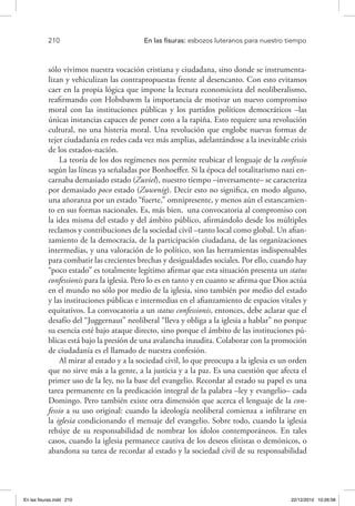 210 	 En las fisuras: esbozos luteranos para nuestro tiempo
sólo vivimos nuestra vocación cristiana y ciudadana, sino donde se instrumenta-
lizan y vehiculizan las contrapropuestas frente al desencanto. Con esto evitamos
caer en la propia lógica que impone la lectura economicista del neoliberalismo,
reafirmando con Hobsbawm la importancia de motivar un nuevo compromiso
moral con las instituciones públicas y los partidos políticos democráticos –las
únicas instancias capaces de poner coto a la rapiña. Esto requiere una revolución
cultural, no una histeria moral. Una revolución que englobe nuevas formas de
tejer ciudadanía en redes cada vez más amplias, adelantándose a la inevitable crisis
de los estados-nación.
La teoría de los dos regímenes nos permite reubicar el lenguaje de la confessio
según las líneas ya señaladas por Bonhoeffer. Si la época del totalitarismo nazi en-
carnaba demasiado estado (Zuviel), nuestro tiempo –inversamente– se caracteriza
por demasiado poco estado (Zuwenig). Decir esto no significa, en modo alguno,
una añoranza por un estado “fuerte,” omnipresente, y menos aún el estancamien-
to en sus formas nacionales. Es, más bien, una convocatoria al compromiso con
la idea misma del estado y del ámbito público, afirmándolo desde los múltiples
reclamos y contribuciones de la sociedad civil –tanto local como global. Un afian-
zamiento de la democracia, de la participación ciudadana, de las organizaciones
intermedias, y una valoración de lo político, son las herramientas indispensables
para combatir las crecientes brechas y desigualdades sociales. Por ello, cuando hay
“poco estado” es totalmente legítimo afirmar que esta situación presenta un status
confessionis para la iglesia. Pero lo es en tanto y en cuanto se afirma que Dios actúa
en el mundo no sólo por medio de la iglesia, sino también por medio del estado
y las instituciones públicas e intermedias en el afianzamiento de espacios vitales y
equitativos. La convocatoria a un status confessionis, entonces, debe aclarar que el
desafío del “Juggernaut” neoliberal “lleva y obliga a la iglesia a hablar” no porque
su esencia esté bajo ataque directo, sino porque el ámbito de las instituciones pú-
blicas está bajo la presión de una avalancha inaudita. Colaborar con la promoción
de ciudadanía es el llamado de nuestra confesión.
Al mirar al estado y a la sociedad civil, lo que preocupa a la iglesia es un orden
que no sirve más a la gente, a la justicia y a la paz. Es una cuestión que afecta el
primer uso de la ley, no la base del evangelio. Recordar al estado su papel es una
tarea permanente en la predicación integral de la palabra –ley y evangelio– cada
Domingo. Pero también existe otra dimensión que acerca el lenguaje de la con-
fessio a su uso original: cuando la ideología neoliberal comienza a infiltrarse en
la iglesia condicionando el mensaje del evangelio. Sobre todo, cuando la iglesia
rehúye de su responsabilidad de nombrar los ídolos contemporáneos. En tales
casos, cuando la iglesia permanece cautiva de los deseos elitistas o demónicos, o
abandona su tarea de recordar al estado y la sociedad civil de su responsabilidad
En las fisuras.indd 210 22/12/2010 10:26:58
 