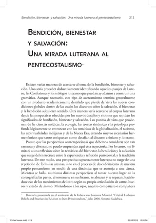 Bendición, bienestar 
y salvación: 
Una mirada luterana al pentecostalismo	 213
Bendición, bienestar
y salvación:
Una mirada luterana al
pentecostalismo*
Existen varias maneras de acercarse al tema de la bendición, bienestar y salva-
ción. Uno sería proceder deductivamente identificando aquellos pasajes de Lute-
ro, las Confesiones y los teólogos luteranos que puedan ayudarnos a construir una
gramática. Aunque necesario, este tipo de acercamiento termina generalmente
con un producto académicamente destilado que pierde de vista las nuevas con-
diciones globales dentro de las cuales los discursos sobre la salvación, el bienestar
y la bendición adquieren sentido. Otra manera sería acercarse al corpus luterano
desde las perspectivas ofrecidas por los nuevos desafíos y visiones que resitúan los
significados de bendición, bienestar y salvación. Los puntos de vista que provie-
nen de las ciencias médicas, la ecología, las teorías sistémicas y la psicología pro-
funda lógicamente se entroncan con las temáticas de la globalización, el racismo,
las espiritualidades indígenas y de la Nueva Era, creando nuevos escenarios her-
menéuticos que tanto enriquecen como desafían al discurso cristiano y luterano.
Puesto que las perspectivas contemporáneas que debemos considerar son tan
extensas y diversas, no puedo emprender aquí esta trayectoria. Por lo tanto, me li-
mitaré a una reflexión sobre las temáticas del bienestar, la bendición y la salvación
que surge del entrecruce entre la experiencia y reflexión pentecostal, y la tradición
luterana. De este modo, una perspectiva supuestamente luterana no surge de una
repetición de formulas arcanas, sino en el proceso de descubrimiento de nuestro
propio pensamiento en medio de una dinámica que se asemeja a una danza.
Mientras se baila, asumimos distintas perspectivas al tomar nuestro lugar en la
coreografía; las partes, al sostenerse en sus brazos, se abrazan y se separan, hacién-
dose eco de los movimientos del otro según su propia articulación de carne, hue-
sos y estado de ánimo. Mirándonos a los ojos, nuestro compañero o compañera
*
  Ponencia presentada en el seminario de la Federacion Luterana Mundial “Critical Lutheran
Beliefs and Practices in Relation to Neo-Pentecostalism,” Julio 2008, Soweto, Sudafrica.
En las fisuras.indd 213 22/12/2010 10:26:58
 