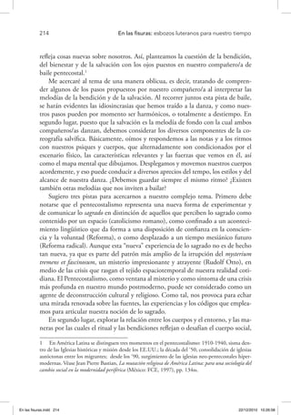 214 	 En las fisuras: esbozos luteranos para nuestro tiempo
refleja cosas nuevas sobre nosotros. Así, planteamos la cuestión de la bendición,
del bienestar y de la salvación con los ojos puestos en nuestro compañero/a de
baile pentecostal.1
Me acercaré al tema de una manera oblicua, es decir, tratando de compren-
der algunos de los pasos propuestos por nuestro compañero/a al interpretar las
melodías de la bendición y de la salvación. Al recorrer juntos esta pista de baile,
se harán evidentes las idiosincrasias que hemos traído a la danza, y como nues-
tros pasos pueden por momento ser harmónicos, o totalmente a destiempo. En
segundo lugar, puesto que la salvación es la melodía de fondo con la cual ambos
compañeros/as danzan, debemos considerar los diversos componentes de la co-
reografía salvífica. Básicamente, oímos y respondemos a las notas y a los ritmos
con nuestros psiques y cuerpos, que alternadamente son condicionados por el
escenario físico, las características relevantes y las fuerzas que vemos en él, así
como el mapa mental que dibujamos. Desplegamos y movemos nuestros cuerpos
acordemente, y eso puede conducir a diversos aprecios del tempo, los estilos y del
alcance de nuestra danza. ¿Debemos guardar siempre el mismo ritmo? ¿Existen
también otras melodías que nos inviten a bailar?
Sugiero tres pistas para acercarnos a nuestro complejo tema. Primero debe
notarse que el pentecostalismo representa una nueva forma de experimentar y
de comunicar lo sagrado en distinción de aquellos que perciben lo sagrado como
contenido por un espacio (catolicismo romano), como confinado a un aconteci-
miento lingüístico que da forma a una disposición de confianza en la conscien-
cia y la voluntad (Reforma), o como desplazado a un tiempo mesiánico futuro
(Reforma radical). Aunque esta “nueva” experiencia de lo sagrado no es de hecho
tan nueva, ya que es parte del patrón más amplio de la irrupción del mysterium
tremens et fascinosum, un misterio impresionante y atrayente (Rudolf Otto), en
medio de las crisis que rasgan el tejido espaciotemporal de nuestra realidad coti-
diana. El Pentecostalismo, como ventana al misterio y como síntoma de una crisis
más profunda en nuestro mundo postmoderno, puede ser considerado como un
agente de deconstrucción cultural y religioso. Como tal, nos provoca para echar
una mirada renovada sobre las fuentes, las experiencias y los códigos que emplea-
mos para articular nuestra noción de lo sagrado.
En segundo lugar, explorar la relación entre los cuerpos y el entorno, y las ma-
neras por las cuales el ritual y las bendiciones reflejan o desafían el cuerpo social,
1  En América Latina se distinguen tres momentos en el pentecostalismo: 1910-1940, sisma den-
tro de las Iglesias históricas y misión desde los EE.UU.; la década del ‘50, consolidación de iglesias
autóctonas entre los migrantes; desde los ‘90, surgimiento de las iglesias neo-pentecostales híper-
modernas. Véase Jean Pierre Bastian, La mutación religiosa de América Latina: para una sociología del
cambio social en la modernidad periférica (México: FCE, 1997), pp. 134ss.
En las fisuras.indd 214 22/12/2010 10:26:58
 