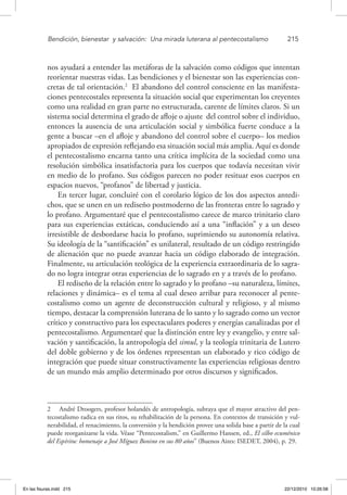 Bendición, bienestar 
y salvación: 
Una mirada luterana al pentecostalismo	 215
nos ayudará a entender las metáforas de la salvación como códigos que intentan
reorientar nuestras vidas. Las bendiciones y el bienestar son las experiencias con-
cretas de tal orientación.2
El abandono del control consciente en las manifesta-
ciones pentecostales representa la situación social que experimentan los creyentes
como una realidad en gran parte no estructurada, carente de límites claros. Si un
sistema social determina el grado de afloje o ajuste del control sobre el individuo,
entonces la ausencia de una articulación social y simbólica fuerte conduce a la
gente a buscar –en el afloje y abandono del control sobre el cuerpo– los medios
apropiados de expresión reflejando esa situación social más amplia. Aquí es donde
el pentecostalismo encarna tanto una crítica implícita de la sociedad como una
resolución simbólica insatisfactoria para los cuerpos que todavía necesitan vivir
en medio de lo profano. Sus códigos parecen no poder resituar esos cuerpos en
espacios nuevos, “profanos” de libertad y justicia.
En tercer lugar, concluiré con el corolario lógico de los dos aspectos antedi-
chos, que se unen en un rediseño postmoderno de las fronteras entre lo sagrado y
lo profano. Argumentaré que el pentecostalismo carece de marco trinitario claro
para sus experiencias extáticas, conduciendo así a una “inflación” y a un deseo
irresistible de desbordarse hacia lo profano, suprimiendo su autonomía relativa.
Su ideología de la “santificación” es unilateral, resultado de un código restringido
de alienación que no puede avanzar hacia un código elaborado de integración.
Finalmente, su articulación teológica de la experiencia extraordinaria de lo sagra-
do no logra integrar otras experiencias de lo sagrado en y a través de lo profano.
El rediseño de la relación entre lo sagrado y lo profano –su naturaleza, límites,
relaciones y dinámica– es el tema al cual deseo arribar para reconocer al pente-
costalismo como un agente de deconstrucción cultural y religioso, y al mismo
tiempo, destacar la comprensión luterana de lo santo y lo sagrado como un vector
crítico y constructivo para los espectaculares poderes y energías canalizadas por el
pentecostalismo. Argumentaré que la distinción entre ley y evangelio, y entre sal-
vación y santificación, la antropología del simul, y la teología trinitaria de Lutero
del doble gobierno y de los órdenes representan un elaborado y rico código de
integración que puede situar constructivamente las experiencias religiosas dentro
de un mundo más amplio determinado por otros discursos y significados.
2  André Droogers, profesor holandés de antropología, subraya que el mayor atractivo del pen-
tecostalismo radica en sus ritos, su rehabilitación de la persona. En contextos de transición y vul-
nerabilidad, el renacimiento, la conversión y la bendición provee una solida base a partir de la cual
puede reorganizarse la vida. Véase “Pentecostalism,” en Guillermo Hansen, ed., El silbo ecuménico
del Espíritu: homenaje a José Míguez Bonino en sus 80 años” (Buenos Aires: ISEDET, 2004), p. 29.
En las fisuras.indd 215 22/12/2010 10:26:58
 