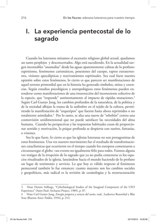 216 	 En las fisuras: esbozos luteranos para nuestro tiempo
I.	 La experiencia pentecostal de lo
sagrado
Cuando los luteranos miramos el escenario religioso global actual, quedamos
un tanto perplejos y desconcertados. Algo está sucediendo. En la actualidad sur-
gen incontables “anomalías” desde las aguas aparentemente calmas de lo profano:
espiritismo, fenómenos carismáticos, posesiones del cuerpo, raptos extraterres-
tres, visiones apocalípticas y reavivamientos espirituales. Sea cual fuere nuestra
opinión sobre estos fenómenos, lo cierto es que parecen ser manifestaciones de
aquel terreno primordial que en la historia ha generado símbolos, mitos y creen-
cias. Según estudios psicológicos y antropológicos estos fenómenos pueden en-
tenderse como manifestaciones de una insurrección del inconsciente colectivo de
la especie, que “responde” autónomamente al impacto de rápidas mutaciones.3
Según Carl Gustav Jung, los cambios profundos de la naturaleza, de la política y
de la sociedad aflojan la trama de la urdimbre en el tejido de la cultura, permi-
tiendo la manifestación de “arquetipos” que fueron hasta ahora reprimidos o no
totalmente asimilados.4
Por lo tanto, se alza una suerte de “rebelión” contra una
cosmovisión unidimensional que no puede satisfacer las necesidades del alma
humana. Cuando las perspectivas y las respuestas habituales cesan de proporcio-
nar sentido y motivación, la psique profunda se despierta con sueños, fantasías,
o visiones.
Sea lo que fuere, lo cierto es que las iglesias luteranas no son protagonistas de
estos fenómenos. Una vez nuestro movimiento fue el resultado de transformacio-
nes cataclísmicas que ocurrieron en el tiempo cuando los europeos comenzaron a
circunnavegar el globo –un evento no igualmente feliz para todos. Fuimos alguna
vez testigos de la irrupción de lo sagrado que ya no podía contenerse es los espa-
cios ritualizados de la iglesia, lanzándose hacia el mundo haciendo de lo profano
un lugar de testimonio y servicio. Lo que hoy es válido respecto al fenómeno
pentecostal también lo fue entonces: cuanto mayores son los cambios sociales
y geopolíticos, más radical es la revisión de cosmologías y la reestructuración
3  Véase Dennis Stillings, “Cyberbiological Studies of the Imaginal Component of the UFO
Experience” (Saint Paul: Archaeus Project, 1989), p. 87.
4  Véase Carl Gustav Jung, Energía psíquica y esencia del sueño, trad.. Ludovico Rosenthal y Blas
Sosa (Buenos Aires: Paidós, 1954), p. 212.
En las fisuras.indd 216 22/12/2010 10:26:58
 