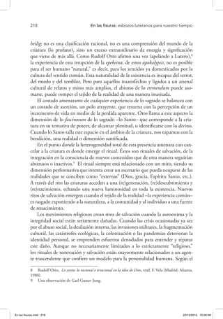 218 	 En las fisuras: esbozos luteranos para nuestro tiempo
heilig; no es una clasificación racional, no es una comprensión del mundo de la
criatura (lo profano), sino un exceso extraordinario de energía y significación
que viene de más allá. Como Rudolf Otto afirmó una vez (apelando a Lutero),8
la experiencia de esta irrupción de la epekeina, de estos apokalypsis, no es posible
para el ser humano “natural,” es decir, para los sentidos ya domesticados por la
cultura del sentido común. Esta naturalidad de la existencia es incapaz del terror,
del miedo y del temblor. Pero para aquellos insatisfechos y ligados a un arsenal
cultural de relatos y mitos más amplios, el abismo de lo tremendum puede aso-
marse, puede romper el tejido de la realidad de una manera inusitada.
El costado amenazante de cualquier experiencia de lo sagrado se balancea con
un costado de aserción, un polo atrayente, que resuena con la percepción de un
incremento de vida en medio de la perdida aparente. Otto llama a este aspecto la
dimensión de lo fascinosum de lo sagrado –lo Santo– que corresponde a la cria-
tura en su tentativa de poseer, de alcanzar plenitud, o identificarse con lo divino.
Cuando lo Santo talla este espacio en el ámbito de la criatura, nos topamos con la
bendición, una realidad o dimensión santificada.
En el punto donde la heterogeneidad total de esta presencia amenaza con can-
celar a la criatura es donde emerge el ritual. Éstos son rituales de salvación, de la
integración en la consciencia de nuevos contenidos que de otra manera seguirían
abstrusos o inactivos.9
El ritual siempre está relacionado con un mito, siendo su
dimensión performativa que intenta crear un escenario que pueda ocuparse de las
realidades que se conciben como “externas” (Dios, gracia, Espíritu Santo, etc.).
A través del rito las criaturas acceden a una (re)generación, (re)descubrimiento y
(re)nacimiento, echando una nueva luminosidad en toda la existencia. Nuevos
ritos de salvación emergen cuando el tejido de la realidad –la experiencia común–
es rasgado exponiendo a la naturaleza, a la comunidad y al individuo a una fuente
de renacimiento.
Los movimientos religiosos crean ritos de salvación cuando la autoestima y la
integridad social están seriamente dañadas. Cuando las crisis ocasionadas ya sea
por el abuso social, la desilusión interna, las invasiones militares, la fragmentación
cultural, las catástrofes ecológicas, la colonización o las pandemias deterioran la
identidad personal, se emprenden esfuerzos denodados para entender y reparar
este daño. Aunque no necesariamente limitados a lo estrictamente “religioso,”
los rituales de renovación y salvación están mayormente relacionados a un agen-
te trascendente que confiere un modelo para la personalidad humana. Según el
8  Rudolf Otto, Lo santo: lo racional e irracional en la idea de Dios, trad. F. Vela (Madrid: Alianza,
1980).
9  Una observación de Carl Gustav Jung.
En las fisuras.indd 218 22/12/2010 10:26:58
 