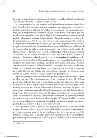 22 	 En las fisuras: esbozos luteranos para nuestro tiempo
tipos de barreras, limites o fronteras, en los cuales se establecen la diferencia entre
“uno mismo y los otros,” o entre “nosotros y ellos.”
Al intentar encuadrar esta temática he elegido el voluminoso estudio de Ma-
nuel Castells sobre las características sociológicas, antropológicas, económicas y
tecnológicas de lo que él llama “la edad de la información.” En su segundo volu-
men, este autor plantea claramente cuáles son las dos fuerzas principales que hoy
moldean nuestras vidas. Por un lado, la globalización con la reestructuración del
capital y el trabajo a través de la información y la revolución de la tecnología de
las comunicaciones. Por el otro, casi como contra-fuerza, describe la aparición
de expresiones de identidades colectivas que desafían a la globalización y al cos-
mopolitanismo unificador “en nombre de una singularidad cultural y del control
de la gente sobre sus vidas y medio ambientes.”7
Este reclamo y/o formación de
identidades, en la descripción de Castells, puede ser proactivo, es decir, que busca
“transformar las relaciones humanas en su nivel más fundamental” (como por
ejemplo el feminismo y el ecologismo); o puede ser reactivo, alzando barreras de
resistencia “en el nombre de Dios, nación, pertenencia étnica, familia, localidad o
cualquier otra categoría de existencia percibida ahora como amenazada.” Castells
argumenta que la mayoría de las identidades contemporáneas estructuradas alre-
dedor de la religión, caen bajo la categoría reactiva y describe nuestra situación
en el siglo 21 como una batalla, una competición y lucha por los corazones y las
mentes de la gente, donde la religión juega un rol protagónico.
Quisiera proseguir esta línea de investigación preguntándome sobre el tipo
de identidad que el luteranismo encarna en los comienzos del siglo 21. ¿Cómo
puede una tradición teológica y eclesiológica nacida casi quinientos años atrás
en la periferia de un imperio que declinaba, formada por culturas germánicas
no muy atractivas para el resto del mundo, y difundida alrededor del globo por
campesinos y/o disidentes desplazados y desarraigados, o por sociedades misione-
ras pietistas (para quienes la noción de la “gracia incondicional” era tan extraña
como las culturas que visitaron), permanecer o devenir en un centro focalizador
en nuestro actual mundo de significados religiosos? ¿Cómo puede el luteranismo
servir como código para estructurar identidades en nuestra actual época post-
post? ¿Quién domina el código y cómo se lo articula?
Mi argumento es que a pesar de esta trayectoria histórica, el atractivo de la
teología luterana se basa no en la “autoridad” dada a una esencia confesional,
ni en las propuestas reactivas de los guardianes, sino en el espesor de la red de
creencias formada por los códigos que fueron desenmarañados y desenredados
por Lutero –quien más que un “sabio” o “padre” de la ortodoxia, es una suerte
7  Ibid., p. 2.
En las fisuras.indd 22 22/12/2010 10:26:43
 