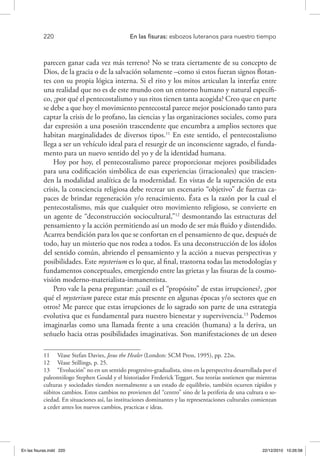 220 	 En las fisuras: esbozos luteranos para nuestro tiempo
parecen ganar cada vez más terreno? No se trata ciertamente de su concepto de
Dios, de la gracia o de la salvación solamente –como si estos fueran signos flotan-
tes con su propia lógica interna. Si el rito y los mitos articulan la interfaz entre
una realidad que no es de este mundo con un entorno humano y natural específi-
co, ¿por qué el pentecostalismo y sus ritos tienen tanta acogida? Creo que en parte
se debe a que hoy el movimiento pentecostal parece mejor posicionado tanto para
captar la crisis de lo profano, las ciencias y las organizaciones sociales, como para
dar expresión a una posesión trascendente que encumbra a amplios sectores que
habitan marginalidades de diversos tipos.11
En este sentido, el pentecostalismo
llega a ser un vehículo ideal para el resurgir de un inconsciente sagrado, el funda-
mento para un nuevo sentido del yo y de la identidad humana.
Hoy por hoy, el pentecostalismo parece proporcionar mejores posibilidades
para una codificación simbólica de esas experiencias (irracionales) que trascien-
den la modalidad analítica de la modernidad. En vistas de la superación de esta
crisis, la consciencia religiosa debe recrear un escenario “objetivo” de fuerzas ca-
paces de brindar regeneración y/o renacimiento. Ésta es la razón por la cual el
pentecostalismo, más que cualquier otro movimiento religioso, se convierte en
un agente de “deconstrucción sociocultural,”12
desmontando las estructuras del
pensamiento y la acción permitiendo así un modo de ser más fluido y distendido.
Acarrea bendición para los que se confortan en el pensamiento de que, después de
todo, hay un misterio que nos rodea a todos. Es una deconstrucción de los ídolos
del sentido común, abriendo el pensamiento y la acción a nuevas perspectivas y
posibilidades. Este mysterium es lo que, al final, trastorna todas las metodologías y
fundamentos conceptuales, emergiendo entre las grietas y las fisuras de la cosmo-
visión moderno-materialista-inmanentista.
Pero vale la pena preguntar: ¿cuál es el “propósito” de estas irrupciones?, ¿por
qué el mysterium parece estar más presente en algunas épocas y/o sectores que en
otros? Me parece que estas irrupciones de lo sagrado son parte de una estrategia
evolutiva que es fundamental para nuestro bienestar y supervivencia.13
Podemos
imaginarlas como una llamada frente a una creación (humana) a la deriva, un
señuelo hacia otras posibilidades imaginativas. Son manifestaciones de un deseo
11  Véase Stefan Davies, Jesus the Healer (London: SCM Press, 1995), pp. 22ss.
12  Véase Stillings, p. 25.
13  “Evolución” no en un sentido progresivo-gradualista, sino en la perspectiva desarrollada por el
paleontólogo Stephen Gould y el historiador Frederick Teggart. Sus teorías sostienen que mientras
culturas y sociedades tienden normalmente a un estado de equilibrio, también ocurren rápidos y
súbitos cambios. Estos cambios no provienen del “centro” sino de la periferia de una cultura o so-
ciedad. En situaciones así, las instituciones dominantes y las representaciones culturales comienzan
a ceder antes los nuevos cambios, practicas e ideas.
En las fisuras.indd 220 22/12/2010 10:26:58
 