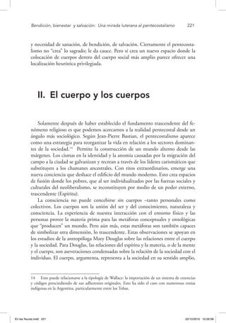 Bendición, bienestar 
y salvación: 
Una mirada luterana al pentecostalismo	 221
y necesidad de sanación, de bendición, de salvación. Ciertamente el pentecosta-
lismo no “crea” lo sagrado; le da cauce. Pero sí crea un nuevo espacio donde la
colocación de cuerpos dentro del cuerpo social más amplio parece ofrecer una
localización heurística privilegiada.
II.	 El cuerpo y los cuerpos
Solamente después de haber establecido el fundamento trascendente del fe-
nómeno religioso es que podemos acercarnos a la realidad pentecostal desde un
ángulo más sociológico. Según Jean-Pierre Bastian, el pentecostalismo aparece
como una estrategia para reorganizar la vida en relación a los sectores dominan-
tes de la sociedad.14
Permite la construcción de un mundo alterno desde las
márgenes. Los cismas en la identidad y la anomia causadas por la migración del
campo a la ciudad se galvanizan y recrean a través de los líderes carismáticos que
substituyen a los chamanes ancestrales. Con ritos extraordinarios, emerge una
nueva conciencia que deshace el edificio del mundo moderno. Esto crea espacios
de fusión donde los pobres, que al ser individualizados por las fuerzas sociales y
culturales del neoliberalismo, se reconstituyen por medio de un poder externo,
trascendente (Espíritu).
La consciencia no puede concebirse sin cuerpos –tanto personales como
colectivos. Los cuerpos son la unión del ser y del conocimiento, naturaleza y
consciencia. La experiencia de nuestra interacción con el entorno físico y las
personas provee la materia prima para las metáforas conceptuales y ontológicas
que “producen” un mundo. Pero aún más, estas metáforas son también capaces
de simbolizar otra dimensión, lo trascendente. Estas observaciones se apoyan en
los estudios de la antropóloga Mary Douglas sobre las relaciones entre el cuerpo
y la sociedad. Para Douglas, las relaciones del espíritu y la materia, o de la mente
y el cuerpo, son aseveraciones condensadas sobre la relación de la sociedad con el
individuo. El cuerpo, argumenta, representa a la sociedad en su sentido amplio,
14  Esto puede relacionarse a la tipología de Wallace: la importación de un sistema de creencias
y códigos prescindiendo de sus adherentes originales. Esto ha sido el caso con numerosas etnias
indígenas en la Argentina, particularmente entre los Tobas.
En las fisuras.indd 221 22/12/2010 10:26:58
 