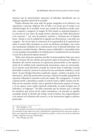 222 	 En las fisuras: esbozos luteranos para nuestro tiempo
mientras que la mente/espíritu representa al individuo identificado con un
subgrupo específico dentro de la sociedad.
Pueden afirmarse dos cosas sobre los grupos marginales en lo referente a sus
expresiones y opciones religiosas. Por un lado, si se asume que el cuerpo es un
símbolo/imagen de la sociedad, vemos que cuando las dinámicas sociales opri-
men, enajenan y marginan, la imagen de Dios pierde su majestad jerárquica y
se convierte en una suerte de amigo íntimo, personal, que habla directamente
a los creyentes.15
Los ritos de posesión, sanación y bautismo por el Espíritu
Santo –donde se vive la realidad de lo sagrado casi directamente– caen bajo esta
categoría. Por el otro lado, la insistencia de la superioridad de lo espiritual por
sobre el cuerpo debe entenderse no como un dualismo ontológico, sino como
una ritualización simbólica de la confrontación entre la libertad individual y las
limitaciones sociales/eclesiales. Mientras menos solidaridad y comunidad exista
en una sociedad, más probable es la simbolización y ritualización de esta situación
a través de la dicotomía espíritu-materia.16
Todos estos elementos permiten percibir al pentecostalismo bajo una nueva
luz. En términos del rito salvífico por posesión según lo descrito por Wallace, el
abandono del control consciente en experiencias pentecostales es una represen-
tación de la realidad social experimentada mayormente como no estructurada.
Si un sistema social determina el grado de control sobre el individuo (control
distendido o estricto), entonces la carencia de una articulación simbólica y social
fuerte –lo que Douglas denomina cuadrícula y grupo– conduce a la gente, en la
distención y alivio del control sobre el cuerpo, a buscar los medios apropiados de
expresión reflejando la situación social más amplia. Por consiguiente, el control
corporal tiende a distenderse cuando el control social es débil. Cuanto más dé-
biles son los controles sociales, más se aprueba la disociación respecto al cuerpo,
y el rito aparece como medio espiritual canalizando un poder benigno para el
individuo y el subgrupo.17
No debe sorprender que las mujeres sean a menudo
los miembros más activos de los cultos carismáticos y de posesión en aquellas
sociedades donde la división del trabajo social involucra más tangencialmente
a las mismas en la dinámica del control, y en las instituciones legales y políticas
patriarcales.
15  Véase Douglas, p. 165.
16  Una tendencia contraria es la visión de la expresión del Espíritu en y a través de las condicio-
nes materiales, lo que implica una cierta subordinación y legitimación de las estructuras sociales, es
decir, una integración más integral con las dinámicas seculares –como es el caso de las tradiciones
Católica, Anglicana, Luterana y Reformadas.
17  Véase Douglas, pp. 92ss.
En las fisuras.indd 222 22/12/2010 10:26:58
 