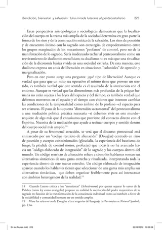 Bendición, bienestar 
y salvación: 
Una mirada luterana al pentecostalismo	 223
Estas perspectivas antropológicas y sociológicas demuestran que la localiza-
ción del cuerpo en la trama más amplia de la sociedad determina en gran parte la
forma de los ritos y de la construcción mítica de la salvación. Los ritos de posesión
y de encuentro íntimo con lo sagrado son estrategias de empoderamiento entre
los grupos marginados de los mecanismos “profanos” de control, pero no de la
manifestación de lo sagrado. Sería inadecuado tachar al pentecostalismo como un
reavivamiento de dualismos metafísicos; su dualismo no es más que una ritualiza-
ción de la dicotomía básica vivida en una sociedad extraña. De esta manera, este
dualismo expresa un ansia de liberación en situaciones “coloniales” de opresión y
marginalización.
Pero en este punto surge una pregunta: ¿qué tipo de liberación? Aunque es
verdad que para que un mito sea operativo el mismo tiene que proveer un sen-
tido, es también verdad que este sentido es el resultado de la interacción con el
entorno. Aunque es verdad que las dimensiones más profundas de la psique hu-
mana no están sujetas a los leyes del espacio y del tiempo, es también verdad que
debemos movernos en el espacio y el tiempo con visiones que intenten cambiar
las condiciones de la temporalidad como ámbito de lo profano –el espacio para
ser criaturas. El paso de la supuesta “dimensión sacramental” del pentecostalismo
a una mediación política práctica necesaria –si debemos vivir en este mundo–
requiere de algo más que el entusiasmo que proviene del contacto directo con el
Espíritu. Necesita de la mediación que ayude a resituar cuerpos y sentido dentro
del cuerpo social más amplio.18
A pesar de su fenomenal atracción, se verá que el discurso pentecostal está
enmarcado por un “código restricto de alienación” (Douglas) centrado en ritos
de posesión y cuerpos contorsionados (glosolalia, la experiencia del bautismo de
fuego, la pérdida de control motor, profecías) que todavía no ha avanzado ha-
cia un “código elaborado de integración” de lo sagrado y los cuerpos dentro del
mundo. Un código restricto de alienación refiere a cómo los hablantes toman sus
alternativas sintácticas de una gama estrecha y ritualizada, interpretando toda la
experiencia dentro de este marco estrecho. Un código elaborado de integración
aparece cuando los hablantes tienen que seleccionar de una gama más amplia sus
alternativas sintácticas, que deben organizar fexiblemente para así interactuar
con ámbitos heterogéneos de la realidad.19
18  Cuando Lutero critica a los “entusiastas” (Schwärmerer) por querer separar lo santo de la
Palabra (tanto ley como evangelio) propone en realidad la mediación del poder mayestático de lo
sagrado en función de la transformación de la consciencia individual como así también a favor de
la sociabilidad y comunidad humana en un sentido amplio.
19  Véase las referencias de Douglas a las categorías del lenguaje de Bernstein en Natural Symbols,
pp. 23ss.
En las fisuras.indd 223 22/12/2010 10:26:58
 