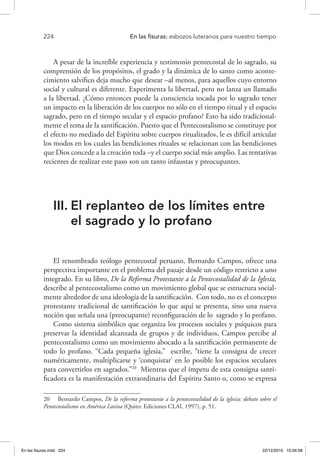 224 	 En las fisuras: esbozos luteranos para nuestro tiempo
A pesar de la increíble experiencia y testimonio pentecostal de lo sagrado, su
comprensión de los propósitos, el grado y la dinámica de lo santo como aconte-
cimiento salvífico deja mucho que desear –al menos, para aquellos cuyo entorno
social y cultural es diferente. Experimenta la libertad, pero no lanza un llamado
a la libertad. ¿Cómo entonces puede la consciencia tocada por lo sagrado tener
un impacto en la liberación de los cuerpos no sólo en el tiempo ritual y el espacio
sagrado, pero en el tiempo secular y el espacio profano? Esto ha sido tradicional-
mente el tema de la santificación. Puesto que el Pentecostalismo se constituye por
el efecto no mediado del Espíritu sobre cuerpos ritualizados, le es difícil articular
los modos en los cuales las bendiciones rituales se relacionan con las bendiciones
que Dios concede a la creación toda –y el cuerpo social más amplio. Las tentativas
recientes de realizar este paso son un tanto infaustas y preocupantes.
III.	El replanteo de los límites entre
el sagrado y lo profano
El renombrado teólogo pentecostal peruano, Bernardo Campos, ofrece una
perspectiva importante en el problema del pasaje desde un código restricto a uno
integrado. En su libro, De la Reforma Protestante a la Pentecostalidad de la Iglesia,
describe al pentecostalismo como un movimiento global que se estructura social-
mente alrededor de una ideología de la santificación. Con todo, no es el concepto
protestante tradicional de santificación lo que aquí se presenta, sino una nueva
noción que señala una (preocupante) reconfiguración de lo sagrado y lo profano.
Como sistema simbólico que organiza los procesos sociales y psíquicos para
preservar la identidad alcanzada de grupos y de individuos, Campos percibe al
pentecostalismo como un movimiento abocado a la santificación permanente de
todo lo profano. “Cada pequeña iglesia,” escribe, “tiene la consigna de crecer
numéricamente, multiplicarse y ‘conquistar’ en lo posible los espacios seculares
para convertirlos en sagrados.”20
Mientras que el ímpetu de esta consigna santi-
ficadora es la manifestación extraordinaria del Espíritu Santo o, como se expresa
20  Bernardo Campos, De la reforma protestante a la pentecostalidad de la iglesia: debate sobre el
Pentecostalismo en América Latina (Quito: Ediciones CLAI, 1997), p. 51.
En las fisuras.indd 224 22/12/2010 10:26:58
 