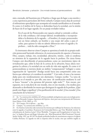 Bendición, bienestar 
y salvación: 
Una mirada luterana al pentecostalismo	 225
más a menudo, del bautismo por el Espíritu o fuego que da lugar a una noción y
a una experiencia particulares del homo cultualis, Campos nunca deja de acentuar
el milenarismo apocalíptico que acompaña tal cruzada santificadora en el mundo.
Es como si el ámbito de lo Santo se desbordase hacia la sociedad, con la misión
de hacer de él un lugar sagrado. En un pasaje revelador indica:
En el caso de los Pentecostales este espacio cultual se extiende a esferas
de la vida cotidiana y del tiempo laboral, invadiéndolas e incorporán-
dolas a la dinámica de lo sagrado….el hombre y la mujer pentecostales
son un homo cultualis, un hombre y una mujer del cultus y para el
cultus, para quienes la vida no admite diferencias entre el sagrado y lo
profano… toda ha sido consagrado a Dios.21
Es interesante observar cómo Campos se aproxima al nodo de su propia tradi-
ción pentecostal haciendo referencia a la reestructuración de espacios y fronteras.
Dios, cuerpos, trabajo, rito, secularidad, adoración, misión…todo se condensa
en términos de la expansión de lo sagrado hacia lo profano. De cierta forma
Campos está describiendo al pentecostalismo como un movimiento típico de
revitalización que, sobre la base de la certeza de la salvación, busca ahora reor-
ganizar la cultura y la sociedad con un estilo de vida más sagrado. Es como si el
pentecostalismo se moviera desde un ámbito “compensatorio” (refugio) y como
organización de “oposición” (huelga social) hacia una comprensión como una
fuerza que substituye y/o reordena la sociedad.22
Con todo, el tono y las razones
dadas para este reordenamiento son alarmantes. Campos escribe: “La tarea de
la iglesia en el mundo es, por ello, una tarea de santificación mediante la cual
se busca “rescatar” a las personas del presente siglo malo.”23
Este rescate, por
supuesto, no es más fuera de este mundo, sino en este mundo, y los medios para
alcanzarlo es derribando los muros que distinguen lo sagrado de lo profano. ¿Qué
puede esto llegar a significar? ¿Una purificación de lo secular? ¿Una cruzada? ¿Una
cancelación de la historia?24
21  Id., “La construcción simbólica de la Pentecostalidad: prolegómenos para una teología pente-
costal,” en Bernardo Campos, Experiencia del Espíritu: claves para una interpretación del Pentecosta-
lismo (Quito: CLAI, 2002), p. 155.
22  Ver Campos, De la reforma…, pp. 60ss.
23  Campos, “La construcción simbólica,” p. 155.
24  En América Latina han sido numerosos los intentos por redibujar las fronteras y las relaciones
entre lo sagrado y lo profano. El proyecto de Cristiandad ibérico, que Vítor Westhelle intitula “la
eclesializacion de América Latina” (Vítor Westhelle, “Conquest and Evangelization in Latin Ame-
rica,” in Stephen Bevans and Roger Schroeder, eds., Word Remembered, Word Proclaimed. Nettetal:
Steyler Verlag, 1997, pp. 89-107) ha dejado profundas huellas de resentimiento respecto a la Iglesia
Católica Romana. Lo sagrado no sólo se imponía sobre lo secular, sino que también negaba su
En las fisuras.indd 225 22/12/2010 10:26:59
 
