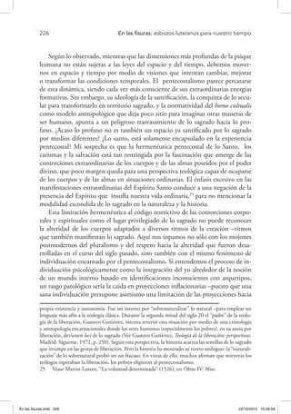 226 	 En las fisuras: esbozos luteranos para nuestro tiempo
Según lo observado, mientras que las dimensiones más profundas de la psique
humana no están sujetas a las leyes del espacio y del tiempo, debemos mover-
nos en espacio y tiempo por medio de visiones que intentan cambiar, mejorar
o transformar las condiciones temporales. El pentecostalismo parece percatarse
de esta dinámica, siendo cada vez más consciente de sus extraordinarias energías
formativas. Sin embargo, su ideología de la santificación, la conquista de lo secu-
lar para transformarlo en territorio sagrado, y la normatividad del homo cultualis
como modelo antropológico que deja poco sitio para imaginar otras maneras de
ser humano, apunta a un peligroso trasvasamiento de lo sagrado hacia lo pro-
fano. ¿Acaso lo profano no es también un espacio ya santificado por lo sagrado
por medios diferentes? ¿Lo santo, está solamente encapsulado en la experiencia
pentecostal? Mi sospecha es que la hermenéutica pentecostal de lo Santo, los
carismas y la salvación está tan restringida por la fascinación que emerge de las
contorciones extraordinarias de los cuerpos y de las almas poseídos por el poder
divino, que poco margen queda para una perspectiva teológica capaz de ocuparse
de los cuerpos y de las almas en situaciones ordinarias. El énfasis excesivo en las
manifestaciones extraordinarias del Espíritu Santo conduce a una negación de la
presencia del Espíritu que insufla nuestra vida ordinaria,25
para no mencionar la
modalidad escondida de lo sagrado en la naturaleza y la historia.
Esta limitación hermenéutica al código restrictivo de las contorciones corpo-
rales y espirituales como el lugar privilegiado de lo sagrado no puede reconocer
la alteridad de los cuerpos adaptados a diversos ritmos de la creación –ritmos
que también manifiestan lo sagrado. Aquí nos topamos no sólo con los mojones
postmodernos del pluralismo y del respeto hacia la alteridad que fueron desa-
rrolladas en el curso del siglo pasado, sino también con el mismo fenómeno de
individuación encarnado por el pentecostalismo. Si entendemos el proceso de in-
dividuación psicológicamente como la integración del yo alrededor de la noción
de un mundo interno basado en identificaciones inconscientes con arquetipos,
un rasgo patológico sería la caída en proyecciones inflacionarias –puesto que una
sana individuación presupone asimismo una limitación de las proyecciones hacia
propia existencia y autonomía. Fue un intento por “sobrenaturalizar” lo natural –para emplear un
lenguaje más afín a la teología clásica. Durante la segunda mitad del siglo 20 el “padre” de la teolo-
gía de la liberación, Gustavo Gutiérrez, intenta revertir esta situación por medio de una cristología
y antropología encarnacionales donde los seres humanos (especialmente los pobres), en su ansia por
liberación, devienen loci de lo sagrado (Ver Gustavo Gutiérrez, Teología de la liberación: perspectivas.
Madrid: Sígueme, 1972, p. 250). Según esta perspectiva, la historia acarrea las semillas de lo sagrado
que irrumpe en las gestas de liberación. Pero la historia ha mostrado su rostro ambiguo: la “naturali-
zación” de lo sobrenatural probó ser un fracaso. En vistas de ello, muchos afirman que mientras los
teólogos esperaban la liberación, los pobres eligieron al pentecostalismo.
25  Véase Martin Lutero, “La voluntad determinada” (1526), en Obras IV: 86ss.
En las fisuras.indd 226 22/12/2010 10:26:59
 