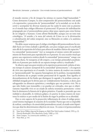 Bendición, bienestar 
y salvación: 
Una mirada luterana al pentecostalismo	 227
el mundo externo a fin de integrar las mismas en nuestra frágil humanidad. 26
Como demuestra Campos, la auto-comprensión del pentecostalismo está atada
a la exportación y proyección de “pentecostalidad” en la sociedad, en vez de dis-
cernir y acompañar las diversas maneras por las cuales lo santo está ya presente
en el mundo bajo códigos diferentes al pentecostal. El proceso de individuación
propugnado por el pentecostalismo parece dejar poco espacio para otras formas
de ser religioso y humano. Como afirmó Bonhoeffer, aunque con un tono más
cristológico, “el sentido y la meta del señorío de Cristo no es la divinización
o eclesialización del orden temporal, sino su liberación en orden a la auténtica
temporalidad.”27
No debe causar sorpresa que el código cristológico del pentecostalismo ha ten-
dido hacia un Cristo exaltado y glorificado, con poco margen para el crucificado
más allá de la repetición de la boca para afuera de modelos clásicos de expiación.28
La comunidad “pentecostante” [sic] se transporta al mismo centro del aconteci-
miento de Pentecostés para reproducirlo en el presente. Es una ocasión ritual que
genera una experiencia extática donde la comunidad “pentecostante” rompe con
la rutina diaria. Se transporta al illo tempore, a ese tiempo primordial actualizán-
dolo en el presente por medio de un espacio-tiempo cultico y ritualizado.29
Se observa aquí una gran tensión en la experiencia pentecostal: enfatiza al mis-
mo tiempo el carácter atemporal de la comunidad “pentecostante,” y la urgencia
de vivir esta experiencia en el mundo. La única manera de resolver esta tensión
es “pentecostalizando” los espacios heterogéneos de lo profano, incorporándolos
en la dinámica de su propia versión pentecostal de lo sagrado. Esto significa el
derrumbamiento de los lindes que distinguen lo sagrado y lo profano como po-
sibilidad otorgada por lo divino para ser verdaderamente humanos, es decir, para
salvaguardar esa distancia epistémica y ontológica que nos permite vivir. No es
que tales lindes sean inmutables y no puedan ser criticados, sino que es objeti-
vamente imposible vivir en un estado de euforia neumática permanente –como
bien lo demuestra la historia de la iglesia primitiva. Cuando se pretende que esta
realidad es alcanzable, la violencia golpea a la puerta; la única manera de man-
tener lo extático es por medio de la ilusión de negar lo profano en su alteridad.
Éste es otro aspecto de la proyección inflacionaria de cómo el código pente-
costal intenta impregnar al conjunto de la sociedad. Puesto que esto es imposible
de realizar, contribuye a la emotividad postmoderna actual, al estado semi-hipnó-
tico que deja los determinantes objetivos sin tocar. Es como si el pentecostalismo
26  Véase Steven Walker, Jung and the Jungians on Myth (New York-London: Garland, 1995), p. 33.
27  Dietrich Bonhoeffer, Ética (Barcelona: Estela, 1968), p. 233.
28  Véase Campos, “La construcción simbólica,” p. 143.
29  Véase Ibid., p. 141.
En las fisuras.indd 227 22/12/2010 10:26:59
 