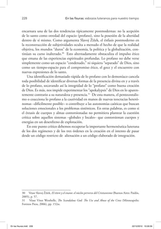 228 	 En las fisuras: esbozos luteranos para nuestro tiempo
encarnara una de las dos tendencias típicamente postmodernas: no la acepción
de lo santo como otredad del espacio (profano), sino la posesión de la alteridad
dentro de sí mismo. Como argumenta Slavoj Žižek, el énfasis postmoderno en
la reconstrucción de subjetividades oculta a menudo el hecho de que la realidad
objetiva, los mundos “duros” de la economía, la política y la globalización, con-
tinúan su curso inalterado.30
Esto alternadamente obstaculiza el impulso ético
que emana de las experiencias espirituales profundas. Lo profano no debe verse
simplemente como un espacio “condenado,” ni siquiera “separado” de Dios, sino
como un tiempo-espacio para el compromiso ético, el goce y el encuentro con
nuevas expresiones de lo santo.
Una identificación demasiado rápida de lo profano con lo demoníaco cancela
toda posibilidad de identificar diversas formas de la presencia divina en y a través
de lo profano, socavando así la integridad de lo “profano” como buena creación
de Dios. Es más, nos impide experimentar los “apokalypsis” de Dios en lo aparen-
temente contrario a su naturaleza y presencia.31
De esta manera, el pentecostalis-
mo o coacciona lo profano a la cautividad en manos de nuevas teocracias heteró-
nomas –difícilmente posible– o contribuye a las autonomías caóticas que buscan
soluciones emocionales a los problemas sistémicos. En otras palabras, es como si
el éxtasis de cuerpos y almas contorsionadas no permitiera plantear la cuestión
crítica sobre aquellos sistemas –globales y locales– que contorsionan cuerpos y
energías en un desenfreno de explotación.
En este punto crítico debemos recuperar la importante hermenéutica luterana
de los dos regímenes y de los tres órdenes en la creación en el intento de pasar
desde un código restricto de alienación a un código elaborado de integración.
30  Véase Slavoj Žižek, El títere y el enano: el núcleo perverso del Cristianismo (Buenos Aires: Paidós,
2005), p. 57.
31  Véase Vitor Westhelle, The Scandalous God: The Use and Abuse of the Cross (Minneapolis:
Fortress Press, 2006), pp. 152ss.
En las fisuras.indd 228 22/12/2010 10:26:59
 