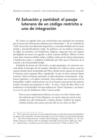 Bendición, bienestar 
y salvación: 
Una mirada luterana al pentecostalismo	 229
IV.	Salvación y santidad: el pasaje
luterano de un código restricto a
uno de integración
En Lutero, lo sagrado tiene una característica más matizada que incorpora
por lo menos dos dimensiones distintas pero relacionadas.32
En su confesión de
1528, Lutero hace una distinción importante y a menudo olvidada entre lo santo
(heilig) y salvación/bendición (selig). En polémica con las órdenes monásticas,
las reglas, los claustros y las fundaciones religiosas, niega que estos sean lugares
privilegiados de acceso a lo sagrado, es decir, caminos salvíficos. Afirma a Cristo
como única instancia salvífica (selig) y redefine cuales son las únicas instituciones
y fundaciones santas y verdaderas establecidas por Dios para el bienestar de la
creación y de la humanidad (heilig).
Señalando las formas de vida social y secular apropiadas a la existencia crea-
tural desde el principio de los tiempos, identifica tres órdenes santos como los
espacios donde somos interpelados por Dios y donde somos capaces de consumar
lo humano como respuesta libre y agradecida –lo que en otros contextos llama
vocación. Todo ser humano pertenece al orden domestico (oeconomiam), al go-
bierno (politiam) y a la iglesia (ecclesiam). Estos órdenes son co-criaturas con la
humanidad, creados conjuntamente con el ser humano para proveer los espacios
sociales necesarios que prosperen la vida.33
Es más, a través de ellos, Dios se da
totalmente a la humanidad. Así estos órdenes nos “hacen” humanos, y ser huma-
no es ya un acto de obediencia a Dios. Lutero escribe:
Pues es cosa completamente distinta, ser santo y ser salvo. Somos salva-
dos solamente por Cristo; llegamos a ser santos tanto por esta fe como
también por tales fundaciones y órdenes divinas. También los impíos
tendrán muchas cosas santas, pero por ello no son salvos en ellas.34
32  Por lo menos dos, puesto que una tercera dimensión sería su noción de la presencia inordinada de
lo sagrado, el deus absconditus, tal como lo desarrolla en su De Servo Arbitrio (La voluntad determinada).
33  Véase Bernd Wannenwetsch, “Luther’s Moral Theology,” en Donald McKim, ed., The Cam-
bridge Companion to Martin Luther (Cambridge: Cambridge University Press, 2004), pp. 130ss.
34  Martin Lutero, “Confesión acerca de la Santa Cena de Cristo” (1528), en Obras V: 532.
En las fisuras.indd 229 22/12/2010 10:26:59
 