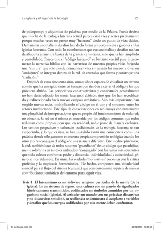 La iglesia y el lugar de la teología	 23
de psicopompo y alquimista de palabras por medio de la Palabra. Puede decirse
que mucha de la teología luterana actual parece estar viva y activa precisamente
porque muchas veces no parece muy “luterana” desde un punto de vista clásico.
Demasiadas anomalías y desafíos han dado forma a nuevos textos y guiones en las
iglesias luteranas. Con todo, lo asombroso es que esas anomalías y desafíos no han
desafiado la estructura básica de la gramática luterana, sino que la han ampliado
y consolidado. Parece que el “código luterano” es bastante versátil para interco-
nectar la narrativa bíblica con las narrativas de nuestras propias vidas forjando
una “cultura” que solo puede permanecer viva en cuanto los nuevos y diversos
“ambientes” se integran dentro de la red de creencias que forma y construye una
“tradición.”
Después de estos cincuenta años, somos ahora capaces de visualizar un terreno
común que ha emergido entre las fuerzas que tienden a cerrar el código y las que
procuran abrirlo. Las perspectivas constructivistas y contextuales generalmente
no han desacreditado los temas luteranos clásicos, sino que los han recodifica-
do y redireccionado hacia nuevos campos semánticos. Aún más importante, han
surgido nuevas redes, multiplicando el código en el uso y el consenso entre los
actores involucrados. Este tipo de conversaciones en red ensaya constantemente
una pluralidad de interpretaciones que es propio del funcionamiento de toda red;
no obstante, la red en sí misma es sostenida por los códigos comunes que todos
reclaman como propios pero que, en realidad, nadie posee de manera exclusiva.
Los centros geográficos y culturales tradicionales de la teología luterana se van
evaporando, y lo que es más, se han instalado tanto una consciencia como una
práctica donde sólo ganamos en nuestra propia comprensión teológica cuando los
otros y otras conjugan el código de una manera diferente. Este medio epistémico,
la red, también hace de todos nosotros “guardianes” de un código que paradójica-
mente solo brilla en tanto es utilizado y “conjugado” con los temas más acuciantes
que toda cultura confronta: poder y distancia, individualidad y colectividad, gé-
nero, e incertidumbre. En suma, las verdades “normativas” coexisten con la crítica
profética y la suspicacia hermenéutica. De hecho, componen una circularidad
esencial para el flujo del sistema (cultural) que constantemente requiere de nuevas
contribuciones semióticas del entorno para seguir viva.
Tesis 1: El luteranismo es un software religioso particular de la mente (de la
iglesia). Es un sistema de signos, una cultura con un patrón de significados
históricamente transmitidos, codificados en símbolos asumidos por un or-
ganismo social (iglesia). Al articular un mundo con sus prácticas discursivas
y no-discursivas (misión), su resiliencia se demuestra al acoplarse a variables
y desafíos que los cuerpos codificados por esta mente deben confrontar.
En las fisuras.indd 23 22/12/2010 10:26:44
 