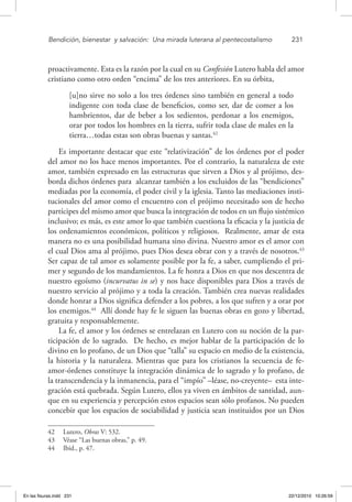 Bendición, bienestar 
y salvación: 
Una mirada luterana al pentecostalismo	 231
proactivamente. Esta es la razón por la cual en su Confesión Lutero habla del amor
cristiano como otro orden “encima” de los tres anteriores. En su órbita,
[u]no sirve no solo a los tres órdenes sino también en general a todo
indigente con toda clase de beneficios, como ser, dar de comer a los
hambrientos, dar de beber a los sedientos, perdonar a los enemigos,
orar por todos los hombres en la tierra, sufrir toda clase de males en la
tierra…todas estas son obras buenas y santas.42
Es importante destacar que este “relativización” de los órdenes por el poder
del amor no los hace menos importantes. Por el contrario, la naturaleza de este
amor, también expresado en las estructuras que sirven a Dios y al prójimo, des-
borda dichos órdenes para alcanzar también a los excluidos de las “bendiciones”
mediadas por la economía, el poder civil y la iglesia. Tanto las mediaciones insti-
tucionales del amor como el encuentro con el prójimo necesitado son de hecho
partícipes del mismo amor que busca la integración de todos en un flujo sistémico
inclusivo; es más, es este amor lo que también cuestiona la eficacia y la justicia de
los ordenamientos económicos, políticos y religiosos. Realmente, amar de esta
manera no es una posibilidad humana sino divina. Nuestro amor es el amor con
el cual Dios ama al prójimo, pues Dios desea obrar con y a través de nosotros.43
Ser capaz de tal amor es solamente posible por la fe, a saber, cumpliendo el pri-
mer y segundo de los mandamientos. La fe honra a Dios en que nos descentra de
nuestro egoísmo (incurvatus in se) y nos hace disponibles para Dios a través de
nuestro servicio al prójimo y a toda la creación. También crea nuevas realidades
donde honrar a Dios significa defender a los pobres, a los que sufren y a orar por
los enemigos.44
Allí donde hay fe le siguen las buenas obras en gozo y libertad,
gratuita y responsablemente.
La fe, el amor y los órdenes se entrelazan en Lutero con su noción de la par-
ticipación de lo sagrado. De hecho, es mejor hablar de la participación de lo
divino en lo profano, de un Dios que “talla” su espacio en medio de la existencia,
la historia y la naturaleza. Mientras que para los cristianos la secuencia de fe-
amor-órdenes constituye la integración dinámica de lo sagrado y lo profano, de
la transcendencia y la inmanencia, para el “impío” –léase, no-creyente– esta inte-
gración está quebrada. Según Lutero, ellos ya viven en ámbitos de santidad, aun-
que en su experiencia y percepción estos espacios sean sólo profanos. No pueden
concebir que los espacios de sociabilidad y justicia sean instituidos por un Dios
42  Lutero, Obras V: 532.
43  Véase “Las buenas obras,” p. 49.
44  Ibid., p. 47.
En las fisuras.indd 231 22/12/2010 10:26:59
 