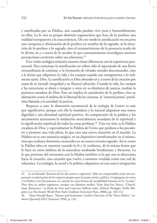 232 	 En las fisuras: esbozos luteranos para nuestro tiempo
y santificados por su Palabra, aún cuando puedan vivir justa y honorablemente
en ellos. La fe crea su propio dominio cognoscitivo que hace de lo profano una
realidad transparente a la trascendencia. De este modo la santificación no encarna
una conquista o eliminación de lo profano en nombre de lo sagrado, ni la eleva-
ción de lo profano a lo sagrado, sino el reconocimiento de la presencia oculta de
lo divino en y a través de lo secular, lo que constantemente reconfigura nuestras
percepciones corrientes sobre sus relaciones.45
Esta visión teológica trinitaria muestra claras diferencias con la experiencia pen-
tecostal. Para comenzar, la santificación no refiere sólo al espectáculo de una lluvia
extraordinaria de carismas, o la formación de virtudes morales descomunales, sino
a la forma que adquieren la vida y los cuerpos cuando son transparentes a lo real-
mente santo, Dios. La santificación es Dios obrando en y a través de la creación por
causa de su (actual) integridad y su (futura) salvación. Cuando la vida, los cuerpos
y las estructuras se abren e integran a otros en su dinámica de justicia, median la
presencia sanadora de Dios. Esto no implica la cancelación de lo profano, sino su
afirmación como el ámbito de la libertad de las criaturas, la “material prima” penúl-
tima llamada a la santidad: la justicia.
Respecto a esto, la dimensión sacramental de la teología de Lutero es más
que significativa, porque con ella lo mundano y lo natural adquieren una nueva
dignidad y una densidad espiritual positiva. Su comprensión de la palabra y los
sacramentos acentuaron la mediación esencialmente mundana de lo espiritual y
la significación espiritual de todas las cosas profanas.46
Una vez más, es la Palabra
creadora de Dios, y especialmente la Palabra de Cristo que perdona a los pecado-
res y promete una vida plena, lo que crea una nueva situación en el mundo. La
Palabra no es una sustancia mágica, ni un dispositivo transformador en sí mismo,
sino que realinea elementos creaturales en un nuevo circuito sagrado. Así es como
la Palabra obra en nosotros creando la fe y la confianza, de la misma forma que
lo hace en otros ámbitos de la naturaleza mediando bendiciones y bienestar. La
fe que proviene del encuentro con la Palabra también es lo que nos re-direcciona
hacia la creación, una creación que vuelve a nosotros revelada como una red de
relaciones. La ecología, lo social y lo político adquieren así una nueva integración
45  La así llamada “doctrina de los dos reinos y regímenes” debe ser comprendida como una im-
portante revalorización de los espacios propios para la praxis social y política. Congregarse en torno
a la Palabra y los Sacramentos no cancela las otras formas de sociabilidad humana en lo “secular.”
Dios obra en ambos regímenes, aunque con distintos medios. Véase Jean-Luc Nancy, “Church,
State, Resistance,” en Henk de Vries and Lawrence Sullivan (eds), Political Theologies: Public Reli-
gions in a Post-Secular World (New York: Fordham University Press, 2006), pp. 102-112.
46  Véase Oswald Bayer, “Nature and Institution: Luther’s Doctrine of the Three Orders,” Lu-
theran Quarterly XII/2 (Summer 1998), p. 134.
En las fisuras.indd 232 22/12/2010 10:26:59
 