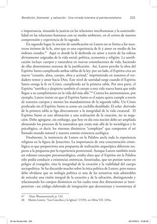 Bendición, bienestar 
y salvación: 
Una mirada luterana al pentecostalismo	 233
e importancia, situando la justicia en las relaciones interhumanas y la sustentabi-
lidad en las relaciones humanas con su medio ambiente, en el centro de nuestra
comprensión y experiencia de lo sagrado.
En segundo lugar, la noción de santificación en Lutero no se limita a los reco-
vecos íntimos de la fe, sino que es una experiencia de fe y amor en medio de los
órdenes creados.47
Aquí es donde la fe desborda en amor a través de las esferas
divinamente asignadas de la vida social: política, economía y religión. La santifi-
cación incluye cuerpos y naturaleza en nuevas constelaciones de vida, haciendo
de ellas dimensiones externas de la justificación. Así, Lutero percibe la obra del
Espíritu Santo cumpliendo ambas tablas de la ley: por un lado, el Espíritu crea un
nuevo “corazón, alma, cuerpo, obra y actitud,” imprimiendo en nosotros el ver-
dadero temor y amor hacia Dios. Este nivel de santidad surge cuando el Espíritu
Santo otorga la fe en Cristo, cumpliendo así la primera tabla. Por otra parte, el
Espíritu “santifica y despierta también el cuerpo a esta vida nueva hasta que todo
llegue a su cumplimiento en la vida del más allá.”48
Contra los antinomianos, por
ejemplo, Lutero insiste en que el Espíritu Santo es el sujeto quien cumple a través
de nuestros cuerpos y mentes los mandamientos de la segunda tabla. Un Cristo
predicado sin el Espíritu Santo es como un cuchillo desafilado. El solaz derivado
de la primera tabla se liga directamente a la integridad de la vida creatural. El
Espíritu Santo es una afirmación y una realización de la creación, no su nega-
ción. Debe agregarse, sin embargo, que hoy en día esta noción debe ser ampliada
abrazando los procesos de la naturaleza que están más allá de lo sociológico y lo
psicológico, es decir, los sistemas dinámicos “complejos” que componen el así
llamado mundo natural y nuestra común existencia ecológica.
Finalmente, la insistencia de Lutero en la Palabra ancla toda la experiencia
religiosa en la figura de Jesucristo. La importancia de esta concentración cristo-
lógica es que proporciona una propuesta de realización arquetípica diferente res-
pecto a la propuesta por la experiencia pentecostal. Aunque Lutero también tenía
un robusto concepto pneumatológico, estaba claro que el Espíritu sin la Palabra
sólo podía conducir a existencias anómicas, fanatizadas, que no ponían tanto en
peligro al evangelio, sino la integridad de la creación y la viabilidad del cuerpo
sociopolítico. Se ha discutido mucho sobre la ética política de Lutero, pero nunca
debe olvidarse que su teología política es una de las tentativas más admirables
de articular una visión integral de la creación y de la salvación, distinguiendo y
relacionando los campos dinámicos en los cuales estas dos dimensiones se inter-
penetran –un código elaborado de integración que deconstruye y reconstruye al
47  Véase Wannenwetsch, p. 132.
48  Martin Lutero, “Los Concilios y la Iglesia” (1539), en Obras VII: 249ss.
En las fisuras.indd 233 22/12/2010 10:26:59
 