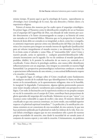 234 	 En las fisuras: esbozos luteranos para nuestro tiempo
mismo tiempo. El punto aquí es que la cristología de Lutero, especialmente su
christologia crucis (cristología de la cruz), fija una dirección y límites claros a la
experiencia religiosa.
Existen al menos dos maneras por las cuales opera el arquetipo cristológico.
En primer lugar, el Nazareno como la identificación completa de un ser humano
con el arquetipo del Logos/Hijo de Dios, nos disuade de todo intento por acce-
der directamente a lo Santo circunnavegando su cuerpo y su historia tal como
son narrados en el material bíblico. Mientras que en la perspectiva de Lutero la
historia de Jesús debe ser contada en su integridad, es decir, como ley y evangelio,
es asimismo importante apreciar cómo esta identificación del Hijo con Jesús ilu-
mina a los creyentes para integrar un mundo interno de significado (justificación)
para así volcarse integralmente al mundo externo y sus demandas (justicia). La
fe en Jesús como el salvador y como Hijo, el “intercambio feliz” entre Cristo y
nuestro pecado, actúa en oposición a cualquier posesión/identificación infla-
cionaria inconsciente con lo sagrado. En vez de condenar al mundo (pecadores,
perdidos, diablo), la fe permite la realización de un nuevo yo, centrada en el
crucificado. Como observa la psicología analítica, uno nunca debe identificarse
inflacionariamente con un arquetipo, sino integrar su contenido en nuestra frágil
humanidad. Las perspectivas pneumatológicas exclusivistas conducen a menudo
a apreciaciones inflacionarias de uno mismo, y a una actitud deflacionaria respeto
a la creación y el mundo.
En segundo lugar, el enfoque sobre el Cristo crucificado como fundamento
de cualquier noción de lo exaltado hace que identifiquemos lo Santo no directa-
mente en lo extraordinario, en lo aparentemente milagroso, sino en lo humilde,
lo marginal, lo degradado. Curiosamente, algunas iglesias pentecostales parecen
estar mejor situadas cultural y socialmente para comprender esta perspectiva teo-
lógica. Con todo, la fascinación con la experiencia extática en sus propios cuerpos
en vez de la comunión con el cuerpo de Cristo, contribuye hacia proyecciones de
gloria apartadas del arquetipo del crucificado. Solamente un ser que “carece” y se
reconoce como vulnerable es capaz de recibir y dar amor. El misterio último del
crucificado es que esta carencia constituye, en cierto modo, una realidad superior
respecto a la plenitud espiritual inmediata.49
La perfección y la santificación cris-
tianas consisten en ser conscientes de esta necesidad, de esta carencia, lo que nos
hace penitentes pidiendo por la plenitud en todos los órdenes de la vida. Este cru-
cial énfasis cristológico asegura que no nos entendamos sólo a partir de nuestras
propias necesidades de sanación, sino desde la necesidad de ser sanado junto al
conjunto de nuestra especie y con toda la creación. Cristianamente, no podemos
49  Véase Žižek, p. 158.
En las fisuras.indd 234 22/12/2010 10:26:59
 