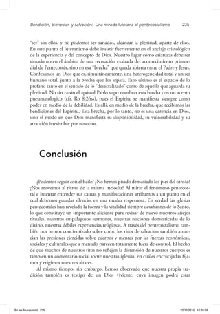 Bendición, bienestar 
y salvación: 
Una mirada luterana al pentecostalismo	 235
“ser” sin ellos, y no podemos ser sanados, alcanzar la plenitud, aparte de ellos.
En este punto el luteranismo debe insistir fuertemente en el anclaje cristológico
de la experiencia y del concepto de Dios. Nuestro lugar como criaturas debe ser
situado no en el ámbito de una recreación exaltada del acontecimiento primor-
dial de Pentecostés, sino en esa “brecha” que queda abierta entre el Padre y Jesús.
Confesamos un Dios que es, simultáneamente, una heterogeneidad total y un ser
humano total, junto a la brecha que los separa. Esto último es el espacio de lo
profano tanto en el sentido de lo “desacralizado” como de aquello que aguarda su
plenitud. No sin razón el apóstol Pablo supo nombrar esta brecha con un acento
pneumatologico (cfr. Ro 8:26ss), pues el Espíritu se manifiesta siempre como
poder en medio de la debilidad. Es allí, en medio de la brecha, que recibimos las
bendiciones del Espíritu. Esta brecha, por lo tanto, no es una carencia en Dios,
sino el modo en que Dios manifiesta su disponibilidad, su vulnerabilidad y su
atracción irresistible por nosotros.
Conclusión
¿Podemos seguir con el baile? ¿No hemos pisado demasiado los pies del otro/a?
¿Nos movemos al ritmo de la misma melodía? Al mirar el fenómeno pentecos-
tal e intentar entender sus causas y manifestaciones arribamos a un punto en el
cual debemos guardar silencio, en una mudez respetuosa. En verdad las iglesias
pentecostales han revelado la fuerza y la vitalidad siempre desafiantes de lo Santo,
lo que constituye un importante aliciente para revisar de nuevo nuestros añejos
rituales, nuestros empalagosos sermones, nuestras nociones domesticadas de lo
divino, nuestras débiles experiencias religiosas. A través del pentecostalismo tam-
bién nos hemos concientizado sobre como los ritos de salvación también anun-
cian las presiones ejercidas sobre cuerpos y mentes por las fuerzas económicas,
sociales y culturales que a menudo parecen totalmente fuera de control. El hecho
de que muchos de nuestros ritos no reflejen la distensión de nuestros cuerpos es
también un comentario social sobre nuestras iglesias, en cuáles encrucijadas fija-
mos y erigimos nuestros altares.
Al mismo tiempo, sin embargo, hemos observado que nuestra propia tra-
dición también es testigo de un Dios viviente, cuya imagen podrá estar
En las fisuras.indd 235 22/12/2010 10:26:59
 