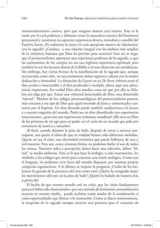 236 	 En las fisuras: esbozos luteranos para nuestro tiempo
momentáneamente cautiva, pero que ninguna manera está muerta. Esta es la
razón por la cual podemos y debemos mirar la naturaleza excesiva del fenómeno
pentecostal y cuestionar esa aparente experiencia directa, inmediata y sensible del
Espíritu Santo. ¿Es realmente la única y/o más apropiada manera de relacionarse
con lo sagrado? ¿Conduce a una relación integral con los ámbitos más amplios
de la existencia humana que Dios ha previsto para nosotros? Esto no es negar
que el pentecostalismo represente una experiencia poderosa de lo sagrado, o que
las contorsiones de los cuerpos no sea una legítima experiencia espiritual; pero
también lo son las lecturas diarias de la Biblia o el rezo silencioso sin estridencias.
Sin embargo, hay ciertas formas de la manifestación de lo sagrado que, aunque
reconocidas como tales, no necesariamente deben seguirse o adorar con la misma
dedicación e intensidad. La distinción de Lutero en su De Servo Arbitrio entre el
dios oculto o inescrutable y el dios predicado o revelado, ofrece aquí una adver-
tencia importante. En verdad Dios obra muchas cosas sin que por ello su Pala-
bra nos diga por qué. Existe una voluntad inescrutable de Dios, una dimensión
“amoral.” Muchos de los códigos pneumatológicos del pentecostalismo parecen
más cercanos a ese tipo de Dios que aquel revestido de Jesús y comunicado a no-
sotros por el Espíritu. Un dios desnudo puede también conducirnos a la locura
y a nuestra negación del mundo. Podrá ser un dios identificado con experiencias
emocionantes, ¿pero son esas experiencias realmente sanadoras? ¿Me saca ese Dios
de las prisiones de mi ego para así poder ver el vacío de un mundo que pide por
estructuras de justicia y sanación?
Al final, cuando dejamos la pista de baile, después de mirar a nuestra con-
traparte, nos queda el sabor de que en realidad hemos oído diferentes melodías.
Quizás así sea el cielo, una diversidad excéntrica que puede habitarse de una y
mil maneras. Pero acá, como criaturas finitas, no podemos bailar al son de todos
los ritmos. Nuestros oídos y percepción deben hacer una selección, deben “fil-
trar” su medio ambiente. Esto es lo que hace la teología, o más exactamente, los
símbolos y los códigos que sirven para construir una visión teológica. Como con
el lenguaje, no podemos vivir fuera del mundo dispuesto por nuestras propias
categorías cognoscitivas. A lo último, se impone la pregunta: ¿Cuáles de los bai-
larines ha gozado de la presencia del otro como otro? ¿Quién ha integrado mejor
los movimientos del otro en la pista de baile? ¿Quién ha bailado de manera más
a-gracia-da?
El hecho de que nuestro mundo esté en crisis, que los viejos fundamentos
parezcan haber sido desmontados, que una miríada de fenómenos extraordinarios
ocurran en nuestro medio, puede recibirse como señales de la condenación o
como oportunidades que llaman a la renovación. Como se dijera anteriormente,
la irrupción de lo sagrado siempre encierra una promesa para el conjunto de
En las fisuras.indd 236 22/12/2010 10:26:59
 