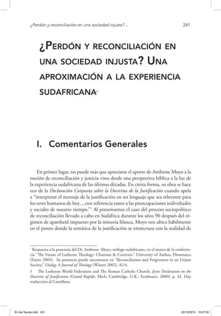 ¿Perdón y reconciliación en una sociedad injusta?...	 241
¿Perdón y reconciliación en
una sociedad injusta? Una
aproximación a la experiencia
sudafricana*
I.	 Comentarios Generales
En primer lugar, no puede más que apreciarse el aporte de Ambrose Moyo a la
noción de reconciliación y justicia visto desde una perspectiva bíblica a la luz de
la experiencia sudafricana de las últimas décadas. En cierta forma, su obra se hace
eco de la Declaración Conjunta sobre la Doctrina de la Justificación cuando apela
a “interpretar el mensaje de la justificación en un lenguaje que sea relevante para
los seres humanos de hoy…con referencia tanto a las preocupaciones individuales
y sociales de nuestro tiempo.”1
Al presentarnos el caso del proceso sociopolítico
de reconciliación llevado a cabo en Sudáfrica durante los años 90 después del ré-
gimen de apartheid impuesto por la minoría blanca, Moyo nos ubica hábilmente
en el punto donde la temática de la justificación se entrecruza con la realidad de
*
Respuesta a la ponencia del Dr. Ambrose Moyo, teólogo sudafricano, en el marco de la conferen-
cia “The Future of Lutheran Theology: Charisms & Contexts,” University of Aarhus, Dinamarca
(Enero 2003). Su ponencia puede encontrarse en “Reconciliation and Forgiveness in an Unjust
Society,” Dialog: A Journal of Theology (Winter 2002), 41/4.
1  The Lutheran World Federation and The Roman Catholic Church, Joint Declaration on the
Doctrine of Justification (Grand Rapids, Mich; Cambridge, U.K.: Eerdman’s, 2000), p. 42. Hay
traduccion al Castellano.
En las fisuras.indd 241 22/12/2010 10:27:00
 