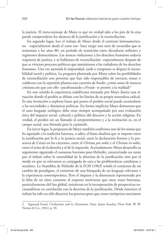 242 	 En las fisuras: esbozos luteranos para nuestro tiempo
la justicia. El meta-mensaje de Moyo es que en verdad sólo a los pies de la cruz
puede comprenderse los alcances de la justificación y la reconciliación.
En segundo lugar, leer el trabajo de Moyo desde el contexto latinoamerica-
no –especialmente desde el cono sur– hace surgir una serie de recuerdos que se
remontan a los años 80, un período de transición entre dictaduras militares y
regímenes democráticos. Las atroces violaciones a los derechos humanos todavía
requieren de justicia, y ni hablemos de reconciliación –especialmente después de
que se vivieran procesos políticos que amnistiaron a los violadores de los derechos
humanos. Una vez asentada la impunidad, tarde o temprano se dispara la inesta-
bilidad social y política. La pregunta planteada por Moyo sobre las posibilidades
de reconciliación con personas que han sido responsables de torturar, matar o
colaborar con la represión plantea una cuestión de fondo: ¿cómo amar de manera
cristiana sin que con ello –parafraseando a Freud– se premie a la maldad?2
En este sentido la experiencia sudafricana retratada por Moyo ilustra una si-
tuación donde el perdón se debate con los límites de su propia naturaleza radical.
Es una invitación a explorar hasta qué punto el perdón social puede acomodarse
a las necesidades y dinámicas políticas. En forma implícita Moyo demuestra que
el sano lenguaje teológico debe estar siempre acompañado por una evaluación
ética del impacto social, cultural y político del discurso y la acción religiosa. En
verdad, el perdón sin un llamado al arrepentimiento y a la restitución es, en el
campo social, una fórmula para la catástrofe.
En tercer lugar, la propuesta de Moyo también confronta uno de los temas que
ha aquejado a la tradición luterana, a saber, el hiato dualista que se impone entre
la justificación por la fe y la justicia social, entre la declaración forense y la pre-
sencia de Cristo en los creyentes, entre el Christus pro nobis y el Christus in nobis,
entre el reino de la derecha y el de la izquierda. Acertadamente Moyo desarrolla su
argumento siguiendo el consenso luterano post-Helsinki, caracterizado no tanto
por el énfasis sobre la centralidad de la doctrina de la justificación sino por el
modo en que su relevancia es conjugada de cara a las problemáticas cotidianas y
seculares. La Asamblea de Helsinki de la FLM (1963) señaló el comienzo de un
cambio de paradigma, el comienzo de una búsqueda de un lenguaje relevante a
la experiencia contemporánea. Pero el impasse y la disonancia representada por
la falta de un claro consenso al respecto motivaron que otras voces luteranas,
particularmente del Sur global, insistieran en la incorporación de perspectivas so-
cioanalíticas en correlación con la doctrina de la justificación. Desde entonces el
énfasis ha sido no sólo discernir los preconceptos que como intérpretes asociamos
2  Sigmund Freud, Civilizations and its Discontents. Trans. James Strachey (New York: W. W.
Norton & Co., 1961), p. 58.
En las fisuras.indd 242 22/12/2010 10:27:00
 