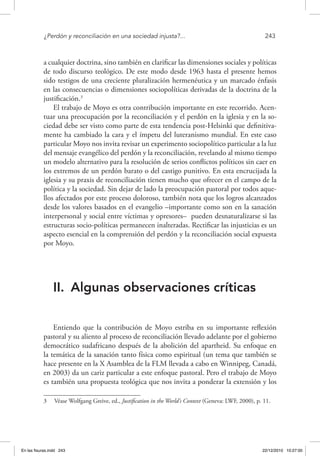 ¿Perdón y reconciliación en una sociedad injusta?...	 243
a cualquier doctrina, sino también en clarificar las dimensiones sociales y políticas
de todo discurso teológico. De este modo desde 1963 hasta el presente hemos
sido testigos de una creciente pluralización hermenéutica y un marcado énfasis
en las consecuencias o dimensiones sociopolíticas derivadas de la doctrina de la
justificación.3
El trabajo de Moyo es otra contribución importante en este recorrido. Acen-
tuar una preocupación por la reconciliación y el perdón en la iglesia y en la so-
ciedad debe ser visto como parte de esta tendencia post-Helsinki que definitiva-
mente ha cambiado la cara y el ímpetu del luteranismo mundial. En este caso
particular Moyo nos invita revisar un experimento sociopolítico particular a la luz
del mensaje evangélico del perdón y la reconciliación, revelando al mismo tiempo
un modelo alternativo para la resolución de serios conflictos políticos sin caer en
los extremos de un perdón barato o del castigo punitivo. En esta encrucijada la
iglesia y su praxis de reconciliación tienen mucho que ofrecer en el campo de la
política y la sociedad. Sin dejar de lado la preocupación pastoral por todos aque-
llos afectados por este proceso doloroso, también nota que los logros alcanzados
desde los valores basados en el evangelio –importante como son en la sanación
interpersonal y social entre víctimas y opresores– pueden desnaturalizarse si las
estructuras socio-políticas permanecen inalteradas. Rectificar las injusticias es un
aspecto esencial en la comprensión del perdón y la reconciliación social expuesta
por Moyo.
II.	 Algunas observaciones críticas
Entiendo que la contribución de Moyo estriba en su importante reflexión
pastoral y su aliento al proceso de reconciliación llevado adelante por el gobierno
democrático sudafricano después de la abolición del apartheid. Su enfoque en
la temática de la sanación tanto física como espiritual (un tema que también se
hace presente en la X Asamblea de la FLM llevada a cabo en Winnipeg, Canadá,
en 2003) da un cariz particular a este enfoque pastoral. Pero el trabajo de Moyo
es también una propuesta teológica que nos invita a ponderar la extensión y los
3  Véase Wolfgang Greive, ed., Justification in the World’s Context (Geneva: LWF, 2000), p. 11.
En las fisuras.indd 243 22/12/2010 10:27:00
 