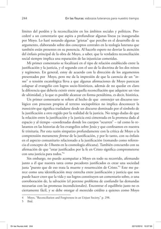 244 	 En las fisuras: esbozos luteranos para nuestro tiempo
límites del perdón y la reconciliación en los ámbitos sociales y políticos. Pro-
cederé a un comentario que aspira a profundizar algunas líneas ya inauguradas
por Moyo. Lo haré notando algunas “grietas” que percibo en el desarrollo de su
argumento, elaborando sobre dos conceptos centrales en la teología luterana que
también están presentes en su ponencia. Al hacerlo espero no desviar la atención
del énfasis principal de la obra de Moyo, a saber, que la verdadera reconciliación
social siempre implica una reparación de las injusticias cometidas.
Mi primer comentario se focalizará en el tipo de relación establecido entre la
justificación y la justicia, y el segundo con el uso de la doctrina de los dos reinos
y regímenes. En general, estoy de acuerdo con la dirección de los argumentos
presentados por Moyo, pero me da la impresión de que la carencia de un “to-
nos” o tensión escatológica lleva a que algunas afirmaciones de Moyo parezcan
colapsar al evangelio con logros socio-históricos, además de no quedar en claro
la diferencia que debería existir entre aquella reconciliación que adquiere un viso
de ultimidad, y la que es posible alcanzar en forma penúltima, es decir, histórica.
Un primer comentario se refiere al hecho de que entretejer un discurso teo-
lógico con procesos propios al terreno sociopolítico no implica desconocer la
transición que significa trasladarse desde un discurso dominado por el símbolo de
la justificación a otro regido por la realidad de la justicia. No tengo dudas de que
la relación entre la justificación y la justicia está cimentada en la promesa dada al
espacio y al tiempo –coordenadas donde los cuerpos “ocurren” – tal como lo re-
latamos en las historias de los evangelios sobre Jesús y que confesamos en nuestra
fe trinitaria. Por esta razón simpatizo profundamente con la crítica de Moyo a la
comprensión meramente forense de la justificación, y por lo tanto, con su énfasis
en el aspecto comunitario relacionado a la justificación (tomando como referen-
cia el concepto de Ubuntu en la cosmología africana). También concuerdo con su
afirmación de que “estar justificados por la fe en Cristo significa comprometerse
con una justicia para todos.”4
Sin embargo, no puedo acompañar a Moyo en todo su recorrido, afirmando
junto a él que nuestra tarea como pecadores justificados es crear una sociedad
justa “puesto que de eso trata la muerte y resurrección de Cristo.”5
Este me pa-
rece como una identificación muy estrecha entre justificación y justicia que nos
puede hacer creer que la vida y sus logros constituyen un comentario sobre, o una
corroboración de, la salvación (el perenne problema de confundir las demandas
necesarias con las promesas incondicionales). Encontrar el equilibrio justo no es
ciertamente fácil, y se debe otorgar el merecido crédito a quienes como Moyo
4  Moyo, “Reconciliation and Forgiveness in an Unjust Society,” p. 298.
5  Ibid.
En las fisuras.indd 244 22/12/2010 10:27:00
 