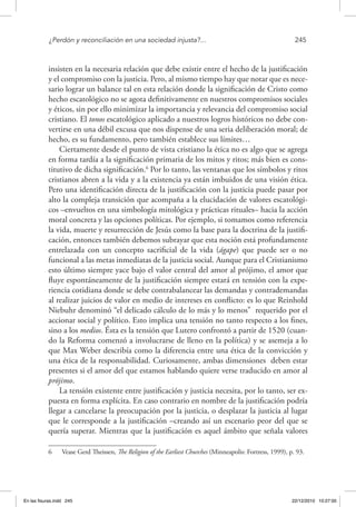 ¿Perdón y reconciliación en una sociedad injusta?...	 245
insisten en la necesaria relación que debe existir entre el hecho de la justificación
y el compromiso con la justicia. Pero, al mismo tiempo hay que notar que es nece-
sario lograr un balance tal en esta relación donde la significación de Cristo como
hecho escatológico no se agota definitivamente en nuestros compromisos sociales
y éticos, sin por ello minimizar la importancia y relevancia del compromiso social
cristiano. El tonos escatológico aplicado a nuestros logros históricos no debe con-
vertirse en una débil excusa que nos dispense de una seria deliberación moral; de
hecho, es su fundamento, pero también establece sus límites…
Ciertamente desde el punto de vista cristiano la ética no es algo que se agrega
en forma tardía a la significación primaria de los mitos y ritos; más bien es cons-
titutivo de dicha significación.6
Por lo tanto, las ventanas que los símbolos y ritos
cristianos abren a la vida y a la existencia ya están imbuidos de una visión ética.
Pero una identificación directa de la justificación con la justicia puede pasar por
alto la compleja transición que acompaña a la elucidación de valores escatológi-
cos –envueltos en una simbología mitológica y prácticas rituales– hacia la acción
moral concreta y las opciones políticas. Por ejemplo, si tomamos como referencia
la vida, muerte y resurrección de Jesús como la base para la doctrina de la justifi-
cación, entonces también debemos subrayar que esta noción está profundamente
entrelazada con un concepto sacrificial de la vida (ágape) que puede ser o no
funcional a las metas inmediatas de la justicia social. Aunque para el Cristianismo
esto último siempre yace bajo el valor central del amor al prójimo, el amor que
fluye espontáneamente de la justificación siempre estará en tensión con la expe-
riencia cotidiana donde se debe contrabalancear las demandas y contrademandas
al realizar juicios de valor en medio de intereses en conflicto: es lo que Reinhold
Niebuhr denominó “el delicado cálculo de lo más y lo menos” requerido por el
accionar social y político. Esto implica una tensión no tanto respecto a los fines,
sino a los medios. Ésta es la tensión que Lutero confrontó a partir de 1520 (cuan-
do la Reforma comenzó a involucrarse de lleno en la política) y se asemeja a lo
que Max Weber describía como la diferencia entre una ética de la convicción y
una ética de la responsabilidad. Curiosamente, ambas dimensiones deben estar
presentes si el amor del que estamos hablando quiere verse traducido en amor al
prójimo.
La tensión existente entre justificación y justicia necesita, por lo tanto, ser ex-
puesta en forma explícita. En caso contrario en nombre de la justificación podría
llegar a cancelarse la preocupación por la justicia, o desplazar la justicia al lugar
que le corresponde a la justificación –creando así un escenario peor del que se
quería superar. Mientras que la justificación es aquel ámbito que señala valores
6  Vease Gerd Theissen, The Religion of the Earliest Churches (Minneapolis: Fortress, 1999), p. 93.
En las fisuras.indd 245 22/12/2010 10:27:00
 